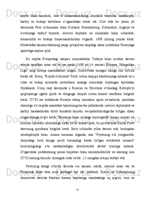 hayoti   bilan   tanishish,   chet   el   hunarmandchiligi,   kundalik   turmushi,   madaniyati,
harbiy   va   boshqa   tartiblarni   o rganishdan   iborat   edi.   Chet   elda   bir   yarim   yilʻ
davomida   Piter   elchixonasi   bilan   Kurland,   Brandenburg,   Gollandiya,   Angliya   va
Avstriyaga   tashrif   buyurdi,   suveren   knyazlar   va   monarxlar   bilan   uchrashdi,
kemasozlik   va   boshqa   hunarmandchilikni   o'rgandi.   1698   yilning   yozida   keldi.
Moskvadan kamonchilarning yangi qo'zg'oloni haqidagi xabar podshohni Rossiyaga
qaytishga majbur qildi.
Bu   vaqtda   Evropadagi   xalqaro   munosabatlar   Turkiya   bilan   urushni   davom
ettirish   tarafdori   emas   edi   va   tez   orada   (1699   yil   14   yanvar)   Rossiya,   "Muqaddas
Liga"   ning   boshqa   mamlakatlari   singari,   Karlovtsida   tuzilgan   sulhga   rozi   bo'lishi
kerak edi. Biroq, "Buyuk elchixona" Pyotr uchun haqiqiy akademiyaga aylandi va u
ichki   va   tashqi   siyosatda   islohotlarni   amalga   oshirishda   to'plangan   tajribadan
foydalandi.   Uzoq   vaqt   davomida   u   Rossiya   va   Shvetsiya   o'rtasidagi   Boltiqbo'yi
qirg'oqlariga   egalik   qilish   va   dengizga   chiqish   uchun   kurash   vazifasini   belgilab
berdi.   XVIII   asr   boshlarida   Rossiya   tashqi   siyosatini   qayta   yo'naltirish.   janubdan
shimolga o'z vaqtida mamlakat hayotining barcha jabhalarida, ustuvor diplomatik va
harbiy   harakatlardan   tortib   kundalik   hayotni   evropalashtirishgacha   bo'lgan   ulkan
o'zgarishlarga   to'g'ri   keldi.   Shvetsiya   bilan   urushga   tayyorgarlik   chuqur   siyosiy   va
ijtimoiy-iqtisodiy islohotlarga turtki bo'lib xizmat qildi, bu pirovardida Buyuk Pyotr
davrining   qiyofasini   belgilab   berdi.   Ba'zi   islohotlar   yillar   davom   etdi,   boshqalari
shoshqaloqlik   bilan.   Ammo   umuman   olganda,   ular   "Pyotrning   o'zi   yozganidek,
dunyodagi   hech   kimga   javob   bermasligi   kerak   bo'lgan   avtokratik   monarx"
boshchiligidagi   o'ta   markazlashgan   absolyutistik   davlat   tizimiga   aylandi.
O'zgarishlar   podshohning   qonun   hujjatlari   bilan   rasmiylashtirildi   va   ularning   soni
XVIII asrning birinchi choragida sodir bo'ldi. 2,5 mingdan ortiqni tashkil etdi.
Pyotrning   taxtga   o'tirishi   davrida   rus   sanoati,   aslida,   mavjud   emas   edi   va
Rossiyada   faqat   bitta   yirik   savdogar   bor   edi:   podshoh.   Butrus   va   Yuhannoning
duumvirati   davrida   frantsuz   kemasi   kapitaniga   mamlakatga   oq   qog'oz,   vino   va
11 