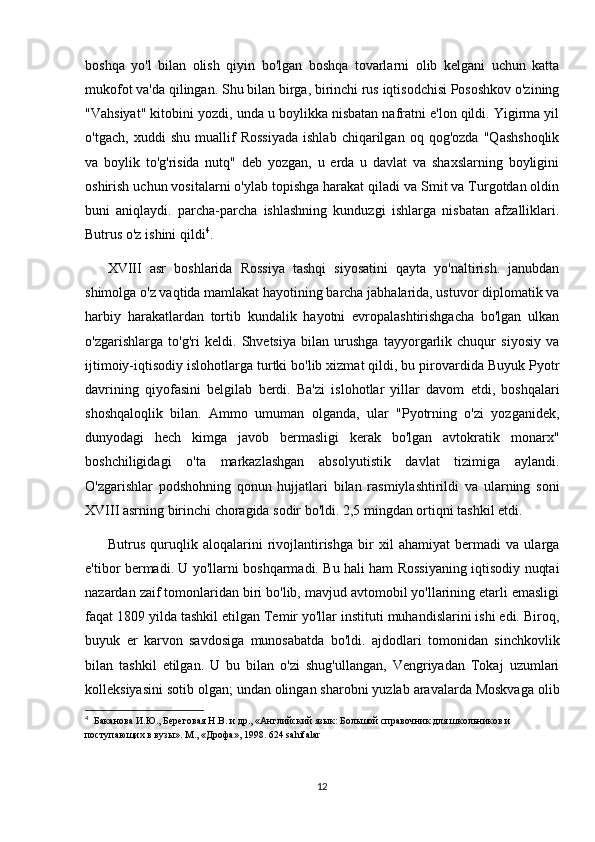 boshqa   yo'l   bilan   olish   qiyin   bo'lgan   boshqa   tovarlarni   olib   kelgani   uchun   katta
mukofot va'da qilingan. Shu bilan birga, birinchi rus iqtisodchisi Pososhkov o'zining
"Vahsiyat" kitobini yozdi, unda u boylikka nisbatan nafratni e'lon qildi. Yigirma yil
o'tgach,   xuddi   shu   muallif   Rossiyada   ishlab   chiqarilgan   oq   qog'ozda   "Qashshoqlik
va   boylik   to'g'risida   nutq"   deb   yozgan,   u   erda   u   davlat   va   shaxslarning   boyligini
oshirish uchun vositalarni o'ylab topishga harakat qiladi va Smit va Turgotdan oldin
buni   aniqlaydi.   parcha-parcha   ishlashning   kunduzgi   ishlarga   nisbatan   afzalliklari.
Butrus o'z ishini qildi 4
.
XVIII   asr   boshlarida   Rossiya   tashqi   siyosatini   qayta   yo'naltirish.   janubdan
shimolga o'z vaqtida mamlakat hayotining barcha jabhalarida, ustuvor diplomatik va
harbiy   harakatlardan   tortib   kundalik   hayotni   evropalashtirishgacha   bo'lgan   ulkan
o'zgarishlarga   to'g'ri   keldi.   Shvetsiya   bilan   urushga   tayyorgarlik   chuqur   siyosiy   va
ijtimoiy-iqtisodiy islohotlarga turtki bo'lib xizmat qildi, bu pirovardida Buyuk Pyotr
davrining   qiyofasini   belgilab   berdi.   Ba'zi   islohotlar   yillar   davom   etdi,   boshqalari
shoshqaloqlik   bilan.   Ammo   umuman   olganda,   ular   "Pyotrning   o'zi   yozganidek,
dunyodagi   hech   kimga   javob   bermasligi   kerak   bo'lgan   avtokratik   monarx"
boshchiligidagi   o'ta   markazlashgan   absolyutistik   davlat   tizimiga   aylandi.
O'zgarishlar   podshohning   qonun   hujjatlari   bilan   rasmiylashtirildi   va   ularning   soni
XVIII asrning birinchi choragida sodir bo'ldi. 2,5 mingdan ortiqni tashkil etdi.
Butrus   quruqlik   aloqalarini   rivojlantirishga   bir   xil   ahamiyat   bermadi   va   ularga
e'tibor bermadi. U yo'llarni boshqarmadi. Bu hali ham Rossiyaning iqtisodiy nuqtai
nazardan zaif tomonlaridan biri bo'lib, mavjud avtomobil yo'llarining etarli emasligi
faqat 1809 yilda tashkil etilgan Temir yo'llar instituti muhandislarini ishi edi. Biroq,
buyuk   er   karvon   savdosiga   munosabatda   bo'ldi.   ajdodlari   tomonidan   sinchkovlik
bilan   tashkil   etilgan.   U   bu   bilan   o'zi   shug'ullangan,   Vengriyadan   Tokaj   uzumlari
kolleksiyasini sotib olgan; undan olingan sharobni yuzlab aravalarda Moskvaga olib
4
    Баканова И.Ю., Береговая Н.В. и др., «Английский язык: Большой справочник для школьников и 
поступающих в вузы». М ., « Дрофа », 1998. 624 sahifalar
12 