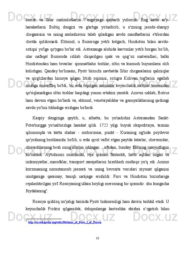 borish   va   Sibir   mahsulotlarini   Vengriyaga   qaytarib   yuborish.   Eng   katta   sa'y-
harakatlarni   Boltiq   dengizi   va   g'arbga   yo'naltirib,   u   o'zining   janubi-sharqiy
chegarasini   va   uning   aralashuvini   talab   qiladigan   savdo   manfaatlarini   e'tibordan
chetda   qoldirmadi.   Ehtimol,   u   Buxoroga   yetib   kelgach,   Hindiston   bilan   savdo-
sotiqni yo'lga qo'ygan bo'lar edi. Astraxanga alohida karvonlar yetib borgan bo lib,ʻ
ular   nafaqat   Buxoroda   ishlab   chiqarilgan   ipak   va   qog oz   materiallari,   balki	
ʻ
Hindistondan   ham   tovarlar:   qimmatbaho   toshlar,   oltin   va   kumush   buyumlarni   olib
kelishgan. Qanday bo'lmasin, Pyotr birinchi  navbatda Sibir  chegaralarini qalmiqlar
va   qirg'izlardan   himoya   qilgan   Irtish   oqimini,   so'ngra   Kolivan   tog'larini   egallab
olishga muvaffaq bo'ldi, bu erda topilgan  xazinalar  keyinchalik mittilar  tomonidan
qo'riqlanadigan oltin toshlar haqidagi yunon ertakini yaratdi. Azovni ushlab, Butrus
ham davom etgan bo'lardi va, ehtimol, venetsiyaliklar va genuyaliklarning qadimgi
savdo yo'lini tiklashga erishgan bo'lardi.
Kaspiy   dengiziga   qaytib,   u,   albatta,   bu   yo'nalishni   Astraxandan   Sankt-
Peterburgga   yo'naltirishga   harakat   qildi.   1722   yilgi   buyuk   ekspeditsiya,   taxmin
qilinmoqda   va   katta   shahar   -   omborxona,   punkt   -   Kuraning   og'zida   poydevor
qo'yishning boshlanishi bo'lib, u erda qirol vafot etgan paytda tatarlar, cheremislar,
chuvashlarning besh ming aholisi  ishlagan. , aftidan, bunday fikrning mavjudligini
ko'rsatadi.   Aytishimiz   mumkinki,   reja   qisman   fantastik,   hatto   aqldan   ozgan   va
imkoniyatlar,   masofalar,   transport   xarajatlarini   hisoblash   mutlaqo   yo'q   edi.   Ammo
korxonaning   nomutanosib   jasorati   va   uning   bevosita   vorislari   xiyonat   qilganini
unutganiga   qaramay,   taniqli   natijaga   erishildi:   Fors   va   Hindiston   bozorlariga
rejalashtirilgan yo'l Rossiyaning ulkan boyligi merosning bir qismidir. shu kungacha
foydalaning 5
.
Rossiya qishloq xo'jaligi tarixida Pyotr hukmronligi ham davrni tashkil etadi. U
keyinchalik   Fridrix   qilganidek,   dehqonlariga   kartoshka   ekishni   o‘rgatish   bilan
5
    http://en.wikipedia.org/wiki/Reforms_of_Peter_I_of_Russia
13 