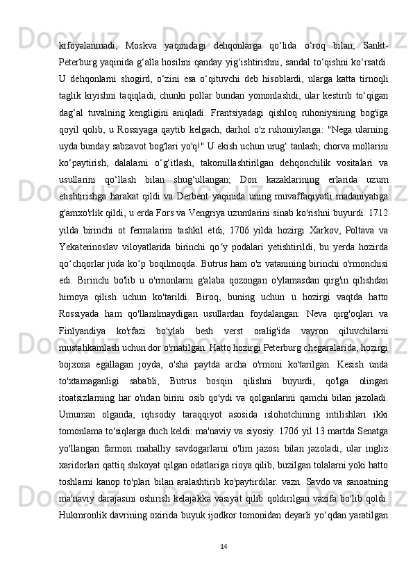 kifoyalanmadi;   Moskva   yaqinidagi   dehqonlarga   qo‘lida   o‘roq   bilan,   Sankt-
Peterburg yaqinida g‘alla hosilini qanday yig‘ishtirishni, sandal to‘qishni ko‘rsatdi.
U   dehqonlarni   shogird,   o‘zini   esa   o‘qituvchi   deb   hisoblardi,   ularga   katta   tirnoqli
taglik   kiyishni   taqiqladi,   chunki   pollar   bundan   yomonlashdi,   ular   kestirib   to‘qigan
dag‘al   tuvalning   kengligini   aniqladi.   Frantsiyadagi   qishloq   ruhoniysining   bog'iga
qoyil   qolib,   u   Rossiyaga   qaytib   kelgach,   darhol   o'z   ruhoniylariga:   "Nega   ularning
uyda bunday sabzavot bog'lari yo'q!" U ekish uchun urug‘ tanlash, chorva mollarini
ko‘paytirish,   dalalarni   o‘g‘itlash,   takomillashtirilgan   dehqonchilik   vositalari   va
usullarini   qo‘llash   bilan   shug‘ullangan;   Don   kazaklarining   erlarida   uzum
etishtirishga   harakat   qildi   va   Derbent   yaqinida   uning   muvaffaqiyatli   madaniyatiga
g'amxo'rlik qildi, u erda Fors va Vengriya uzumlarini sinab ko'rishni buyurdi. 1712
yilda   birinchi   ot   fermalarini   tashkil   etdi;   1706   yilda   hozirgi   Xarkov,   Poltava   va
Yekaterinoslav   viloyatlarida   birinchi   qo y   podalari   yetishtirildi,   bu   yerda   hozirdaʻ
qo chqorlar juda ko p boqilmoqda. Butrus ham  o'z vatanining birinchi o'rmonchisi	
ʻ ʻ
edi.   Birinchi   bo'lib   u   o'rmonlarni   g'alaba   qozongan   o'ylamasdan   qirg'in   qilishdan
himoya   qilish   uchun   ko'tarildi.   Biroq,   buning   uchun   u   hozirgi   vaqtda   hatto
Rossiyada   ham   qo'llanilmaydigan   usullardan   foydalangan:   Neva   qirg'oqlari   va
Finlyandiya   ko'rfazi   bo'ylab   besh   verst   oralig'ida   vayron   qiluvchilarni
mustahkamlash uchun dor o'rnatilgan. Hatto hozirgi Peterburg chegaralarida, hozirgi
bojxona   egallagan   joyda,   o'sha   paytda   archa   o'rmoni   ko'tarilgan.   Kesish   unda
to'xtamaganligi   sababli,   Butrus   bosqin   qilishni   buyurdi,   qo'lga   olingan
itoatsizlarning   har   o'ndan   birini   osib   qo'ydi   va   qolganlarini   qamchi   bilan   jazoladi.
Umuman   olganda,   iqtisodiy   taraqqiyot   asosida   islohotchining   intilishlari   ikki
tomonlama to'siqlarga duch keldi: ma'naviy va siyosiy. 1706 yil 13 martda Senatga
yo'llangan   farmon   mahalliy   savdogarlarni   o'lim   jazosi   bilan   jazoladi,   ular   ingliz
xaridorlari qattiq shikoyat qilgan odatlariga rioya qilib, buzilgan tolalarni yoki hatto
toshlarni  kanop to'plari  bilan aralashtirib  ko'paytirdilar. vazn. Savdo va sanoatning
ma'naviy   darajasini   oshirish   kelajakka   vasiyat   qilib   qoldirilgan   vazifa   bo'lib   qoldi.
Hukmronlik davrining oxirida buyuk ijodkor tomonidan deyarli yo‘qdan yaratilgan
14 