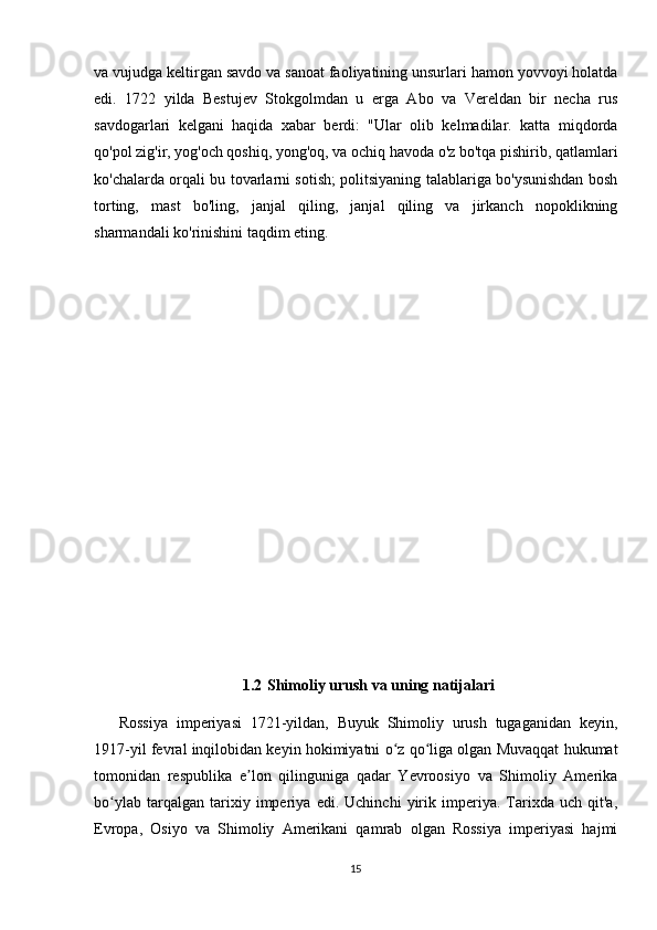 va vujudga keltirgan savdo va sanoat faoliyatining unsurlari hamon yovvoyi holatda
edi.   1722   yilda   Bestujev   Stokgolmdan   u   erga   Abo   va   Vereldan   bir   necha   rus
savdogarlari   kelgani   haqida   xabar   berdi:   "Ular   olib   kelmadilar.   katta   miqdorda
qo'pol zig'ir, yog'och qoshiq, yong'oq, va ochiq havoda o'z bo'tqa pishirib, qatlamlari
ko'chalarda orqali bu tovarlarni sotish; politsiyaning talablariga bo'ysunishdan bosh
torting,   mast   bo'ling,   janjal   qiling,   janjal   qiling   va   jirkanch   nopoklikning
sharmandali ko'rinishini taqdim eting.
1.2  Shimoliy urush va uning natijalari
Rossiya   imperiyasi   1721-yildan,   Buyuk   Shimoliy   urush   tugaganidan   keyin,
1917-yil fevral inqilobidan keyin hokimiyatni o z qo liga olgan Muvaqqat hukumatʻ ʻ
tomonidan   respublika   e lon   qilinguniga   qadar   Yevroosiyo   va   Shimoliy   Amerika	
ʼ
bo ylab   tarqalgan   tarixiy   imperiya   edi.   Uchinchi   yirik   imperiya.   Tarixda   uch   qit'a,	
ʻ
Evropa,   Osiyo   va   Shimoliy   Amerikani   qamrab   olgan   Rossiya   imperiyasi   hajmi
15