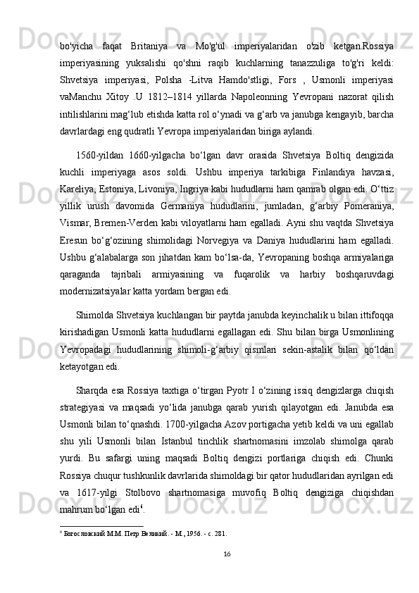 bo'yicha   faqat   Britaniya   va   Mo'g'ul   imperiyalaridan   o'zib   ketgan.Rossiya
imperiyasining   yuksalishi   qo'shni   raqib   kuchlarning   tanazzuliga   to'g'ri   keldi:
Shvetsiya   imperiyasi,   Polsha   -Litva   Hamdo'stligi,   Fors   ,   Usmonli   imperiyasi
vaManchu   Xitoy   .U   1812–1814   yillarda   Napoleonning   Yevropani   nazorat   qilish
intilishlarini mag‘lub etishda katta rol o‘ynadi va g‘arb va janubga kengayib, barcha
davrlardagi eng qudratli Yevropa imperiyalaridan biriga aylandi.
1560-yildan   1660-yilgacha   bo‘lgan   davr   orasida   Shvetsiya   Boltiq   dengizida
kuchli   imperiyaga   asos   soldi.   Ushbu   imperiya   tarkibiga   Finlandiya   havzasi,
Kareliya, Estoniya, Livoniya, Ingriya kabi hududlarni ham qamrab olgan edi. O‘ttiz
yillik   urush   davomida   Germaniya   hududlarini,   jumladan,   g‘arbiy   Pomeraniya,
Vismar, Bremen-Verden kabi viloyatlarni ham egalladi. Ayni shu vaqtda Shvetsiya
Eresun   bo‘g‘ozining   shimolidagi   Norvegiya   va   Daniya   hududlarini   ham   egalladi.
Ushbu   g‘alabalarga   son   jihatdan   kam   bo‘lsa-da,   Yevropaning   boshqa   armiyalariga
qaraganda   tajribali   armiyasining   va   fuqarolik   va   harbiy   boshqaruvdagi
modernizatsiyalar katta yordam bergan edi.
Shimolda Shvetsiya kuchlangan bir paytda janubda keyinchalik u bilan ittifoqqa
kirishadigan Usmonli  katta hududlarni  egallagan edi. Shu bilan birga Usmonlining
Yevropadagi   hududlarining   shimoli-g‘arbiy   qismlari   sekin-astalik   bilan   qo‘ldan
ketayotgan edi.
Sharqda esa Rossiya  taxtiga o‘tirgan Pyotr I  o‘zining issiq dengizlarga chiqish
strategiyasi   va   maqsadi   yo‘lida   janubga   qarab   yurish   qilayotgan   edi.   Janubda   esa
Usmonli bilan to‘qnashdi. 1700-yilgacha Azov portigacha yetib keldi va uni egallab
shu   yili   Usmonli   bilan   Istanbul   tinchlik   shartnomasini   imzolab   shimolga   qarab
yurdi.   Bu   safargi   uning   maqsadi   Boltiq   dengizi   portlariga   chiqish   edi.   Chunki
Rossiya chuqur tushkunlik davrlarida shimoldagi bir qator hududlaridan ayrilgan edi
va   1617-yilgi   Stolbovo   shartnomasiga   muvofiq   Boltiq   dengiziga   chiqishdan
mahrum bo‘lgan edi 6
.
6
  Богословский М.М. Петр Великий. - М., 1956. - с. 281.
16 