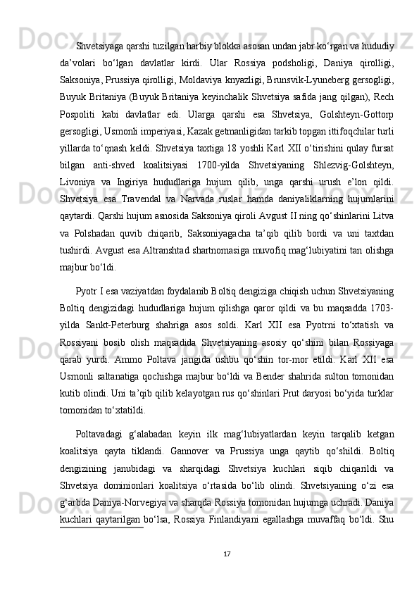 Shvetsiyaga qarshi tuzilgan harbiy blokka asosan undan jabr ko‘rgan va hududiy
da’volari   bo‘lgan   davlatlar   kirdi.   Ular   Rossiya   podsholigi,   Daniya   qirolligi,
Saksoniya, Prussiya qirolligi, Moldaviya knyazligi, Brunsvik-Lyuneberg gersogligi,
Buyuk Britaniya (Buyuk Britaniya keyinchalik Shvetsiya safida jang qilgan), Rech
Pospoliti   kabi   davlatlar   edi.   Ularga   qarshi   esa   Shvetsiya,   Golshteyn-Gottorp
gersogligi, Usmonli imperiyasi, Kazak getmanligidan tarkib topgan ittifoqchilar turli
yillarda to‘qnash keldi. Shvetsiya taxtiga 18 yoshli Karl XII o‘tirishini qulay fursat
bilgan   anti-shved   koalitsiyasi   1700-yilda   Shvetsiyaning   Shlezvig-Golshteyn,
Livoniya   va   Ingiriya   hududlariga   hujum   qilib,   unga   qarshi   urush   e’lon   qildi.
Shvetsiya   esa   Travendal   va   Narvada   ruslar   hamda   daniyaliklarning   hujumlarini
qaytardi. Qarshi hujum asnosida Saksoniya qiroli Avgust II ning qo‘shinlarini Litva
va   Polshadan   quvib   chiqarib,   Saksoniyagacha   ta’qib   qilib   bordi   va   uni   taxtdan
tushirdi. Avgust esa Altranshtad shartnomasiga muvofiq mag‘lubiyatini tan olishga
majbur bo‘ldi.
Pyotr I esa vaziyatdan foydalanib Boltiq dengiziga chiqish uchun Shvetsiyaning
Boltiq   dengizidagi   hududlariga   hujum   qilishga   qaror   qildi   va   bu   maqsadda   1703-
yilda   Sankt-Peterburg   shahriga   asos   soldi.   Karl   XII   esa   Pyotrni   to‘xtatish   va
Rossiyani   bosib   olish   maqsadida   Shvetsiyaning   asosiy   qo‘shini   bilan   Rossiyaga
qarab   yurdi.   Ammo   Poltava   jangida   ushbu   qo‘shin   tor-mor   etildi.   Karl   XII   esa
Usmonli saltanatiga qochishga majbur bo‘ldi va Bender shahrida sulton tomonidan
kutib olindi. Uni ta’qib qilib kelayotgan rus qo‘shinlari Prut daryosi bo‘yida turklar
tomonidan to‘xtatildi.
Poltavadagi   g‘alabadan   keyin   ilk   mag‘lubiyatlardan   keyin   tarqalib   ketgan
koalitsiya   qayta   tiklandi.   Gannover   va   Prussiya   unga   qaytib   qo‘shildi.   Boltiq
dengizining   janubidagi   va   sharqidagi   Shvetsiya   kuchlari   siqib   chiqarildi   va
Shvetsiya   dominionlari   koalitsiya   o‘rtasida   bo‘lib   olindi.   Shvetsiyaning   o‘zi   esa
g‘arbda Daniya-Norvegiya va sharqda Rossiya tomonidan hujumga uchradi. Daniya
kuchlari   qaytarilgan   bo‘lsa,   Rossiya   Finlandiyani   egallashga   muvaffaq   bo‘ldi.   Shu
17 