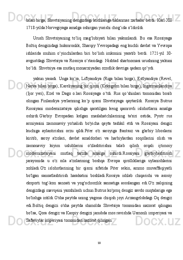 bilan birga, Shvetsiyaning dengizdagi kuchlariga tiklanmas zarbalar berdi. Karl XII
1718-yilda Norvegiyaga amalga oshirgan yurishi chog‘ida o‘ldirildi.
Urush   Shvetsiyaning   to‘liq   mag‘lubiyati   bilan   yakunlandi.   Bu   esa   Rossiyaga
Boltiq dengizidagi hukmronlik, Sharqiy Yevropadagi eng kuchli davlat va Yevropa
ishlarida   muhim   o‘yinchilardan   biri   bo‘lish   imkonini   yaratib   berdi.   1721-yil   30-
avgustdagi Shvetsiya va Rossiya o‘rtasidagi  Nishtad shartnomasi urushning yakuni
bo‘ldi. Shvetsiya esa mutlaq monarxiyadan ozodlik davriga qadam qo‘ydi.
yakun   yasadi.   Unga   ko ra,   Liflyandiya   (Riga   bilan   birga),   Estlyandiya   (Revel,ʻ
Narva bilan birga), Kareliyaning bir qismi (Keksgolm bilan birga), Ingermanlandiya
(Ijor   yeri),   Ezel   va   Dago   o.lari   Rossiyaga   o tdi.   Rus   qo shinlari   tomonidan   bosib	
ʻ ʻ
olingan   Finlandiya   yerlarining   ko p   qismi   Shvetsiyaga   qaytarildi.   Rossiya   Butrus	
ʻ
Rossiyani   modernizatsiya   qilishga   qaratilgan   keng   qamrovli   islohotlarni   amalga
oshirdi.G'arbiy   Evropadan   kelgan   maslahatchilarining   ta'siri   ostida,   Pyotr   rus
armiyasini   zamonaviy   yo'nalish   bo'yicha   qayta   tashkil   etdi   va   Rossiyani   dengiz
kuchiga   aylantirishni   orzu   qildi.Piter   o'z   saroyiga   frantsuz   va   g'arbiy   liboslarni
kiritib,   saroy   a'zolari,   davlat   amaldorlari   va   harbiylardan   soqollarini   olish   va
zamonaviy   kiyim   uslublarini   o'zlashtirishni   talab   qilish   orqali   ijtimoiy
modernizatsiyani   mutlaq   tarzda   amalga   oshirdi.Rossiyani   g'arbiylashtirish
jarayonida   u   o'z   oila   a'zolarining   boshqa   Evropa   qirolliklariga   uylanishlarini
xohladi.O'z   islohotlarining   bir   qismi   sifatida   Piter   sekin,   ammo   muvaffaqiyatli
bo'lgan   sanoatlashtirish   harakatini   boshladi.Rossiya   ishlab   chiqarishi   va   asosiy
eksporti   tog'-kon   sanoati   va   yog'ochsozlik   sanoatiga   asoslangan   edi.O'z   xalqining
dengizdagi mavqeini yaxshilash uchun Butrus ko'proq dengiz savdo nuqtalariga ega
bo'lishga intildi.O'sha paytda uning yagona chiqish joyi Arxangelskdagi Oq dengiz
edi.Boltiq   dengizi   o'sha   paytda   shimolda   Shvetsiya   tomonidan   nazorat   qilingan
bo'lsa, Qora dengiz va Kaspiy dengizi janubda mos ravishda Usmonli imperiyasi va
Safaviylar imperiyasi tomonidan nazorat qilingan.
18 