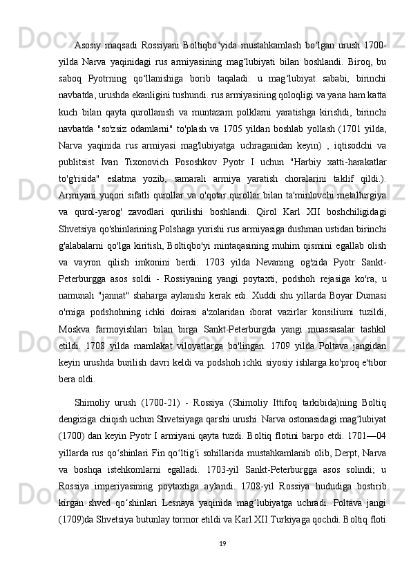 Asosiy   maqsadi   Rossiyani   Boltiqbo yida   mustahkamlash   bo lgan   urush   1700-ʻ ʻ
yilda   Narva   yaqinidagi   rus   armiyasining   mag lubiyati   bilan   boshlandi.   Biroq,   bu	
ʻ
saboq   Pyotrning   qo llanishiga   borib   taqaladi:   u   mag lubiyat   sababi,   birinchi	
ʻ ʻ
navbatda, urushda ekanligini tushundi. rus armiyasining qoloqligi va yana ham katta
kuch   bilan   qayta   qurollanish   va   muntazam   polklarni   yaratishga   kirishdi,   birinchi
navbatda   "so'zsiz   odamlarni"   to'plash   va   1705   yildan   boshlab   yollash   (1701   yilda,
Narva   yaqinida   rus   armiyasi   mag'lubiyatga   uchraganidan   keyin)   ,   iqtisodchi   va
publitsist   Ivan   Tixonovich   Pososhkov   Pyotr   I   uchun   "Harbiy   xatti-harakatlar
to'g'risida"   eslatma   yozib,   samarali   armiya   yaratish   choralarini   taklif   qildi.).
Armiyani  yuqori  sifatli  qurollar  va o'qotar  qurollar  bilan ta'minlovchi  metallurgiya
va   qurol-yarog'   zavodlari   qurilishi   boshlandi.   Qirol   Karl   XII   boshchiligidagi
Shvetsiya qo'shinlarining Polshaga yurishi rus armiyasiga dushman ustidan birinchi
g'alabalarni   qo'lga   kiritish,   Boltiqbo'yi   mintaqasining   muhim   qismini   egallab   olish
va   vayron   qilish   imkonini   berdi.   1703   yilda   Nevaning   og'zida   Pyotr   Sankt-
Peterburgga   asos   soldi   -   Rossiyaning   yangi   poytaxti,   podshoh   rejasiga   ko'ra,   u
namunali   "jannat"  shaharga   aylanishi   kerak  edi.   Xuddi   shu  yillarda  Boyar   Dumasi
o'rniga   podshohning   ichki   doirasi   a'zolaridan   iborat   vazirlar   konsiliumi   tuzildi,
Moskva   farmoyishlari   bilan   birga   Sankt-Peterburgda   yangi   muassasalar   tashkil
etildi.   1708   yilda   mamlakat   viloyatlarga   bo'lingan.   1709   yilda   Poltava   jangidan
keyin urushda burilish davri keldi va podshoh ichki siyosiy ishlarga ko'proq e'tibor
bera oldi.
Shimoliy   urush   (1700-21)   -   Rossiya   (Shimoliy   Ittifoq   tarkibida)ning   Boltiq
dengiziga chiqish uchun Shvetsiyaga qarshi urushi. Narva ostonasidagi mag lubiyat	
ʻ
(1700) dan keyin Pyotr I armiyani qayta tuzdi. Boltiq flotini  barpo etdi. 1701—04
yillarda rus qo shinlari  Fin qo ltig i sohillarida mustahkamlanib olib, Derpt, Narva	
ʻ ʻ ʻ
va   boshqa   istehkomlarni   egalladi.   1703-yil   Sankt-Peterburgga   asos   solindi;   u
Rossiya   imperiyasining   poytaxtiga   aylandi.   1708-yil   Rossiya   hududiga   bostirib
kirgan   shved   qo shinlari   Lesnaya   yaqinida   mag lubiyatga   uchradi.   Poltava   jangi	
ʻ ʻ
(1709)da Shvetsiya butunlay tormor etildi va Karl XII Turkiyaga qochdi. Boltiq floti
19
