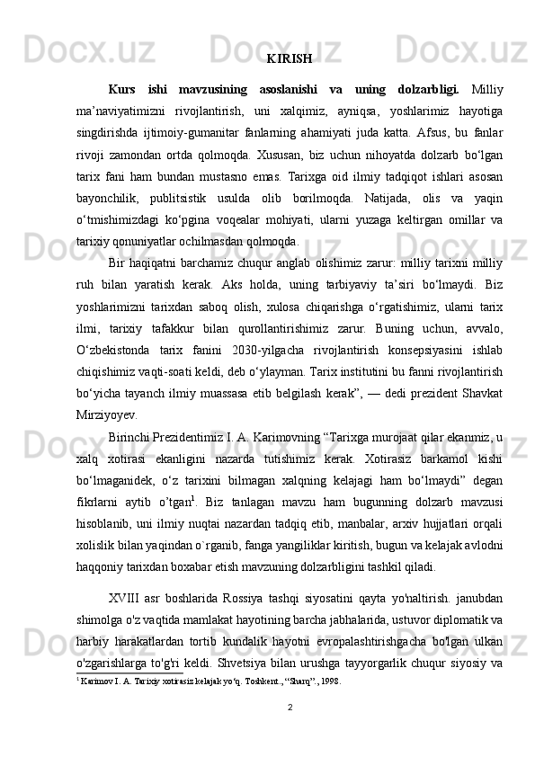 KIRISH
Kurs   ishi   mavzusining   asoslanishi   v a   uning   dolzarbligi.   Milliy
ma’naviyatimizni   rivojlantirish,   uni   xalqimiz,   ayniqsa,   yoshlarimiz   hayotiga
singdirishda   ijtimoiy-gumanitar   fanlarning   ahamiyati   juda   katta.   Afsus,   bu   fanlar
rivoji   zamondan   ortda   qolmoqda.   Xususan,   biz   uchun   nihoyatda   dolzarb   bo‘lgan
tarix   fani   ham   bundan   mustasno   emas.   Tarixga   oid   ilmiy   tadqiqot   ishlari   asosan
bayonchilik,   publitsistik   usulda   olib   borilmoqda.   Natijada,   olis   va   yaqin
o‘tmishimizdagi   ko‘pgina   voqealar   mohiyati,   ularni   yuzaga   keltirgan   omillar   va
tarixiy qonuniyatlar ochilmasdan qolmoqda.
Bir   haqiqatni   barchamiz   chuqur   anglab   olishimiz   zarur:   milliy   tarixni   milliy
ruh   bilan   yaratish   kerak.   Aks   holda,   uning   tarbiyaviy   ta’siri   bo‘lmaydi.   Biz
yoshlarimizni   tarixdan   saboq   olish,   xulosa   chiqarishga   o‘rgatishimiz,   ularni   tarix
ilmi,   tarixiy   tafakkur   bilan   qurollantirishimiz   zarur.   Buning   uchun,   avvalo,
O‘zbekistonda   tarix   fanini   2030-yilgacha   rivojlantirish   konsepsiyasini   ishlab
chiqishimiz vaqti-soati keldi, deb o‘ylayman. Tarix institutini bu fanni rivojlantirish
bo‘yicha   tayanch   ilmiy   muassasa   etib   belgilash   kerak”,   —   dedi   prezident   Shavkat
Mirziyoyev.
Birinchi Prezidentimiz I. A. Karimovning “Tarixga murojaat qilar ekanmiz, u
xalq   xotirasi   ekanligini   nazarda   tutishimiz   kerak.   Xotirasiz   barkamol   kishi
bo‘lmaganidek,   o‘z   tarixini   bilmagan   xalqning   kelajagi   ham   bo‘lmaydi”   degan
fikrlarni   aytib   o’tgan 1
.   Biz   tanlagan   mavzu   ham   bugunning   dolzarb   mavzusi
hisoblanib,   uni   ilmiy   nuqtai   nazardan   tadqiq   etib,   manbalar,   arxiv   hujjatlari   orqali
xolislik bilan yaqindan o`rganib, fanga yangiliklar kiritish, bugun va kelajak avlodni
haqqoniy tarixdan boxabar etish mavzuning dolzarbligini tashkil qiladi.
XVIII   asr   boshlarida   Rossiya   tashqi   siyosatini   qayta   yo'naltirish.   janubdan
shimolga o'z vaqtida mamlakat hayotining barcha jabhalarida, ustuvor diplomatik va
harbiy   harakatlardan   tortib   kundalik   hayotni   evropalashtirishgacha   bo'lgan   ulkan
o'zgarishlarga   to'g'ri   keldi.   Shvetsiya   bilan   urushga   tayyorgarlik   chuqur   siyosiy   va
1
  Karimov I. A. Tarixiy xotirasiz kelajak yo‘q. Toshkent., “Sharq”., 1998.
2 