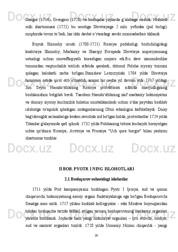 Gangut   (1714),   Grengam   (1720)   va   boshqalar   joylarda   g alabaga   erishdi.   Nishtadtʻ
sulh   shartnomasi   (1721)   bu   urushga   Shvetsiyaga   2   mln.   yefimka   (pul   birligi)
miqdorida tovon to ladi, har ikki davlat o rtasidagi savdo munosabatlari tiklandi.	
ʻ ʻ
Buyuk   Shimoliy   urush   (1700-1721)   Rossiya   podsholigi   boshchiligidagi
koalitsiya   Shimoliy,   Markaziy   va   Sharqiy   Evropada   Shvetsiya   imperiyasining
ustunligi   uchun   muvaffaqiyatli   kurashgan   mojaro   edi.Bu   davr   zamondoshlar
tomonidan   vaqtinchalik   tutilish   sifatida   qaraladi,   ehtimol   Polsha   siyosiy   tizimini
qulagan   halokatli   zarba   bo'lgan.Stanislaw   Leszczyński   1704   yilda   Shvetsiya
himoyasi   ostida   qirol   etib   o'rnatildi,   ammo   bir   necha   yil   davom   etdi.   1717   yildagi
Jim   Seym   Hamdo'stlikning   Rossiya   protektorati   sifatida   mavjudligining
boshlanishini   belgilab  berdi:  Tsardom   Hamdo'stlikning   zaif  markaziy  hokimiyatini
va doimiy siyosiy  kuchsizlik holatini  mustahkamlash  uchun o'sha  paytdan boshlab
islohotga   to'sqinlik   qiladigan   zodagonlarning   Oltin   erkinligini   kafolatlaydi.   Diniy
bag'rikenglik an'analariga keskin ravishda zid bo'lgan holda, protestantlar 1724 yilda
Tikanlar g'alayonida qatl qilindi. 1732 yilda Polshaning tobora kuchayib borayotgan
uchta   qo'shnisi   Rossiya,   Avstriya   va   Prussiya   "Uch   qora   burgut"   bilan   yashirin
shartnoma tuzdilar. 
II BOB. PYOTR I NING ISLOHOTLARI
2.1 Boshqaruv sohasidagi islohotlar
1711   yilda   Prut   kampaniyasini   boshlagan   Pyotr   I   Ijroiya,   sud   va   qonun
chiqaruvchi  hokimiyatning asosiy  organi  funktsiyalariga ega bo'lgan  Boshqaruvchi
Senatga   asos   soldi.   1717   yildan   boshlab   kollegiyalar   -   eski   Moskva   buyruqlaridan
tubdan boshqacha tarzda tashkil  etilgan tarmoq boshqaruvining markaziy organlari
yaratila   boshlandi.   Joylarda   ham   yangi   hokimiyat   organlari   –   ijro   etuvchi,   moliya,
sud   va   nazorat   organlari   tuzildi.   1720   yilda   Umumiy   Nizom   chiqarildi   -   yangi
20