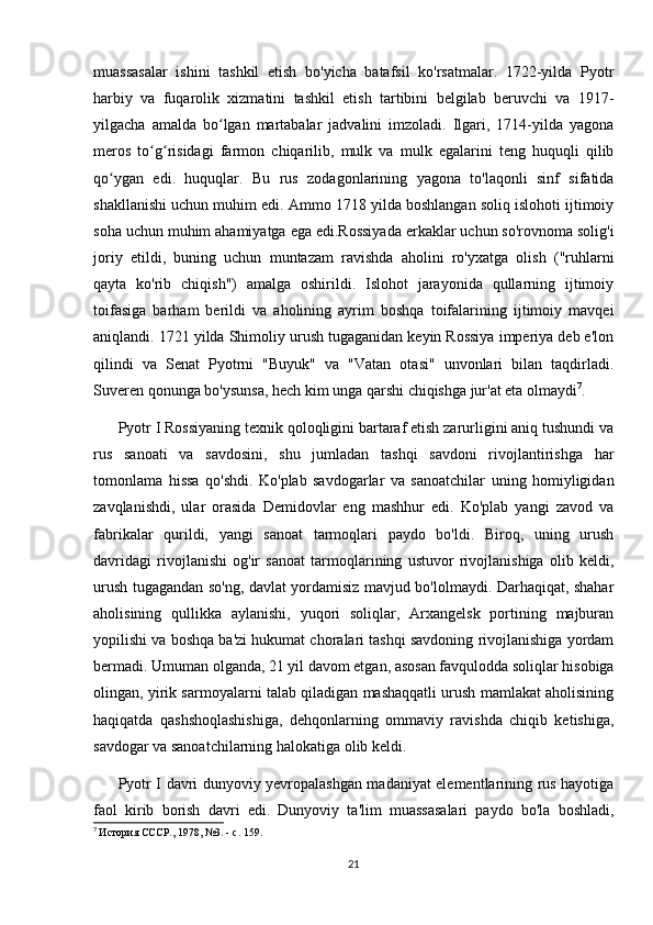 muassasalar   ishini   tashkil   etish   bo'yicha   batafsil   ko'rsatmalar.   1722-yilda   Pyotr
harbiy   va   fuqarolik   xizmatini   tashkil   etish   tartibini   belgilab   beruvchi   va   1917-
yilgacha   amalda   bo lgan   martabalar   jadvalini   imzoladi.   Ilgari,   1714-yilda   yagonaʻ
meros   to g risidagi   farmon   chiqarilib,   mulk   va   mulk   egalarini   teng   huquqli   qilib	
ʻ ʻ
qo ygan   edi.   huquqlar.   Bu   rus   zodagonlarining   yagona   to'laqonli   sinf   sifatida	
ʻ
shakllanishi uchun muhim edi. Ammo 1718 yilda boshlangan soliq islohoti ijtimoiy
soha uchun muhim ahamiyatga ega edi.Rossiyada erkaklar uchun so'rovnoma solig'i
joriy   etildi,   buning   uchun   muntazam   ravishda   aholini   ro'yxatga   olish   ("ruhlarni
qayta   ko'rib   chiqish")   amalga   oshirildi.   Islohot   jarayonida   qullarning   ijtimoiy
toifasiga   barham   berildi   va   aholining   ayrim   boshqa   toifalarining   ijtimoiy   mavqei
aniqlandi. 1721 yilda Shimoliy urush tugaganidan keyin Rossiya imperiya deb e'lon
qilindi   va   Senat   Pyotrni   "Buyuk"   va   "Vatan   otasi"   unvonlari   bilan   taqdirladi.
Suveren qonunga bo'ysunsa, hech kim unga qarshi chiqishga jur'at eta olmaydi 7
.
Pyotr I Rossiyaning texnik qoloqligini bartaraf etish zarurligini aniq tushundi va
rus   sanoati   va   savdosini,   shu   jumladan   tashqi   savdoni   rivojlantirishga   har
tomonlama   hissa   qo'shdi.   Ko'plab   savdogarlar   va   sanoatchilar   uning   homiyligidan
zavqlanishdi,   ular   orasida   Demidovlar   eng   mashhur   edi.   Ko'plab   yangi   zavod   va
fabrikalar   qurildi,   yangi   sanoat   tarmoqlari   paydo   bo'ldi.   Biroq,   uning   urush
davridagi   rivojlanishi   og'ir   sanoat   tarmoqlarining   ustuvor   rivojlanishiga   olib   keldi,
urush tugagandan so'ng, davlat yordamisiz mavjud bo'lolmaydi. Darhaqiqat, shahar
aholisining   qullikka   aylanishi,   yuqori   soliqlar,   Arxangelsk   portining   majburan
yopilishi va boshqa ba'zi hukumat choralari tashqi savdoning rivojlanishiga yordam
bermadi. Umuman olganda, 21 yil davom etgan, asosan favqulodda soliqlar hisobiga
olingan, yirik sarmoyalarni talab qiladigan mashaqqatli urush mamlakat aholisining
haqiqatda   qashshoqlashishiga,   dehqonlarning   ommaviy   ravishda   chiqib   ketishiga,
savdogar va sanoatchilarning halokatiga olib keldi.
Pyotr I davri dunyoviy yevropalashgan madaniyat elementlarining rus hayotiga
faol   kirib   borish   davri   edi.   Dunyoviy   ta'lim   muassasalari   paydo   bo'la   boshladi,
7
  История СССР., 1978, №3. - с. 159.
21 