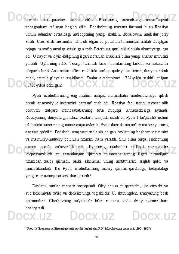 birinchi   rus   gazetasi   tashkil   etildi.   Butrusning   xizmatidagi   muvaffaqiyat
zodagonlarni   ta'limga   bog'liq   qildi.   Podshohning   maxsus   farmoni   bilan   Rossiya
uchun   odamlar   o'rtasidagi   muloqotning   yangi   shaklini   ifodalovchi   majlislar   joriy
etildi.   Chet   ellik   me'morlar   ishtirok   etgan   va   podshoh   tomonidan   ishlab   chiqilgan
rejaga   muvofiq   amalga   oshirilgan   tosh   Peterburg   qurilishi   alohida   ahamiyatga   ega
edi. U hayot va o'yin-kulgining ilgari notanish shakllari bilan yangi shahar muhitini
yaratdi.   Uylarning   ichki   bezagi,   turmush   tarzi,   taomlarining   tarkibi   va   hokazolar
o‘zgarib  bordi.Asta-sekin   ta’lim   muhitida  boshqa  qadriyatlar   tizimi,  dunyoni   idrok
etish,   estetik   g‘oyalar   shakllandi.   Fanlar   akademiyasi   1724-yilda   tashkil   etilgan
(1725-yilda ochilgan).
Pyotr   islohotlarining   eng   muhim   natijasi   mamlakatni   modernizatsiya   qilish
orqali   an'anaviylik   inqirozini   bartaraf   etish   edi.   Rossiya   faol   tashqi   siyosat   olib
boruvchi   xalqaro   munosabatlarning   to'la   huquqli   ishtirokchisiga   aylandi.
Rossiyaning   dunyodagi   nufuzi   sezilarli   darajada   oshdi   va  Pyotr   I   ko'pchilik   uchun
islohotchi suverenning namunasiga aylandi. Pyotr davrida rus milliy madaniyatining
asoslari qo'yildi. Podshoh uzoq vaqt saqlanib qolgan davlatning boshqaruv tizimini
va   ma'muriy-hududiy   bo'linish   tizimini   ham   yaratdi.   Shu   bilan   birga,   islohotning
asosiy   quroli   zo'ravonlik   edi.   Pyotrning   islohotlari   nafaqat   mamlakatni
krepostnoylikda   mujassamlangan   ijtimoiy   munosabatlarning   ilgari   o'rnatilgan
tizimidan   xalos   qilmadi,   balki,   aksincha,   uning   institutlarini   saqlab   qoldi   va
mustahkamladi.   Bu   Pyotr   islohotlarining   asosiy   qarama-qarshiligi,   kelajakdagi
yangi inqirozning zaruriy shartlari edi 8
.
Davlatni   mutlaq   monarx   boshqaradi.   Oliy   qonun   chiqaruvchi,   ijro   etuvchi   va
sud   hokimiyati   to'liq   va   cheksiz   unga   tegishlidir.   U,   shuningdek,   armiyaning   bosh
qo'mondoni.   Cherkovning   bo'ysunishi   bilan   monarx   davlat   diniy   tizimini   ham
boshqaradi.
8
  Pyotr   I  (" Brokxauz   va   Efronning   entsiklopedik   lug ' ati " dan   P .  N .  Milyukovning   maqolasi , 1890 - 1907)
22 