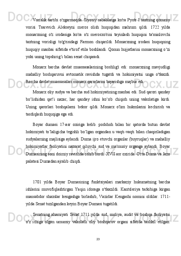 Vorislik tartibi o'zgarmoqda. Siyosiy sabablarga ko'ra Pyotr I taxtning qonuniy
vorisi   Tsarevich   Alekseyni   meros   olish   huquqidan   mahrum   qildi.   1722   yilda
monarxning   o'z   irodasiga   ko'ra   o'z   merosxo'rini   tayinlash   huquqini   ta'minlovchi
taxtning   vorisligi   to'g'risidagi   Farmon   chiqarildi.   Monarxning   irodasi   huquqning
huquqiy manbai sifatida e'tirof etila boshlandi. Qonun hujjatlarini monarxning o ziʻ
yoki uning topshirig i bilan senat chiqaradi.	
ʻ
Monarx   barcha   davlat   muassasalarining   boshlig'i   edi:   monarxning   mavjudligi
mahalliy   boshqaruvni   avtomatik   ravishda   tugatdi   va   hokimiyatni   unga   o'tkazdi.
Barcha davlat muassasalari monarx qarorlarini bajarishga majbur edi.
Monarx oliy sudya va barcha sud hokimiyatining manbai edi. Sud qarori qanday
bo‘lishidan   qat’i   nazar,   har   qanday   ishni   ko‘rib   chiqish   uning   vakolatiga   kirdi.
Uning   qarorlari   boshqalarni   bekor   qildi.   Monarx   o'lim   hukmlarini   kechirish   va
tasdiqlash huquqiga ega edi.
Boyar   dumasi   17-asr   oxiriga   kelib.   podshoh   bilan   bir   qatorda   butun   davlat
hokimiyati to laligicha tegishli  bo lgan organdan u vaqti-vaqti bilan chaqiriladigan	
ʻ ʻ
sudyalarning majlisiga aylandi. Duma ijro etuvchi organlar (buyruqlar) va mahalliy
hokimiyatlar   faoliyatini   nazorat   qiluvchi   sud   va   ma'muriy   organga   aylandi.   Boyar
Dumasining soni doimiy ravishda oshib bordi. XVII asr oxirida. O'rta Duma va Jazo
palatasi Dumadan ajralib chiqdi.
1701   yilda   Boyar   Dumasining   funktsiyalari   markaziy   hukumatning   barcha
ishlarini   muvofiqlashtirgan   Yaqin   idoraga   o'tkazildi.   Kantsleriya   tarkibiga   kirgan
mansabdor   shaxslar   kengashga   birlashib,   Vazirlar   Kengashi   nomini   oldilar.   1711-
yilda Senat tuzilgandan keyin Boyar Dumasi tugatildi.
Senatning   ahamiyati   Senat   1711   yilda   sud,   moliya,   audit   va   boshqa   faoliyatni
o'z   ichiga   olgan   umumiy   vakolatli   oliy   boshqaruv   organi   sifatida   tashkil   etilgan.
23 