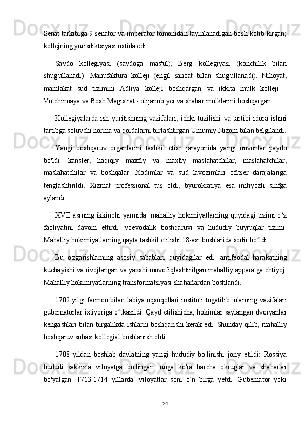 Senat tarkibiga 9 senator va imperator tomonidan tayinlanadigan bosh kotib kirgan;
kollejning yurisdiktsiyasi ostida edi:
Savdo   kollegiyasi   (savdoga   mas'ul),   Berg   kollegiyasi   (konchilik   bilan
shug'ullanadi).   Manufaktura   kolleji   (engil   sanoat   bilan   shug'ullanadi).   Nihoyat,
mamlakat   sud   tizimini   Adliya   kolleji   boshqargan   va   ikkita   mulk   kolleji   -
Votchinnaya va Bosh Magistrat - olijanob yer va shahar mulklarini boshqargan.
Kollegiyalarda   ish   yuritishning   vazifalari,   ichki   tuzilishi   va   tartibi   idora   ishini
tartibga soluvchi norma va qoidalarni birlashtirgan Umumiy Nizom bilan belgilandi.
Yangi   boshqaruv   organlarini   tashkil   etish   jarayonida   yangi   unvonlar   paydo
bo'ldi:   kansler,   haqiqiy   maxfiy   va   maxfiy   maslahatchilar,   maslahatchilar,
maslahatchilar   va   boshqalar.   Xodimlar   va   sud   lavozimlari   ofitser   darajalariga
tenglashtirildi.   Xizmat   professional   tus   oldi,   byurokratiya   esa   imtiyozli   sinfga
aylandi.
XVII   asrning   ikkinchi   yarmida.   mahalliy   hokimiyatlarning   quyidagi   tizimi   o zʻ
faoliyatini   davom   ettirdi:   voevodalik   boshqaruvi   va   hududiy   buyruqlar   tizimi.
Mahalliy hokimiyatlarning qayta tashkil etilishi 18-asr boshlarida sodir bo ldi.	
ʻ
Bu   o'zgarishlarning   asosiy   sabablari   quyidagilar   edi:   antifeodal   harakatning
kuchayishi va rivojlangan va yaxshi muvofiqlashtirilgan mahalliy apparatga ehtiyoj.
Mahalliy hokimiyatlarning transformatsiyasi shaharlardan boshlandi.
1702 yilgi farmon bilan labiya oqsoqollari instituti tugatilib, ularning vazifalari
gubernatorlar ixtiyoriga o tkazildi. Qayd etilishicha, hokimlar saylangan dvoryanlar	
ʻ
kengashlari bilan birgalikda ishlarni boshqarishi kerak edi. Shunday qilib, mahalliy
boshqaruv sohasi kollegial boshlanish oldi.
1708   yildan   boshlab   davlatning   yangi   hududiy   bo'linishi   joriy   etildi:   Rossiya
hududi   sakkizta   viloyatga   bo'lingan,   unga   ko'ra   barcha   okruglar   va   shaharlar
bo'yalgan.   1713-1714   yillarda.   viloyatlar   soni   o n   birga   yetdi.   Gubernator   yoki	
ʻ
24 