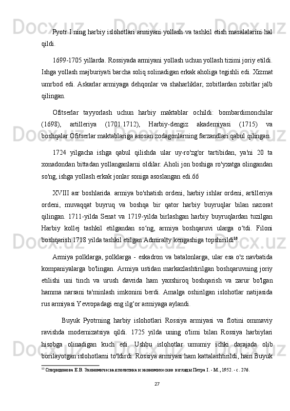 Pyotr I ning harbiy islohotlari armiyani yollash va tashkil etish masalalarini hal
qildi.
1699-1705 yillarda. Rossiyada armiyani yollash uchun yollash tizimi joriy etildi.
Ishga yollash majburiyati barcha soliq solinadigan erkak aholiga tegishli edi. Xizmat
umrbod  edi. Askarlar   armiyaga  dehqonlar   va shaharliklar,  zobitlardan  zobitlar  jalb
qilingan.
Ofitserlar   tayyorlash   uchun   harbiy   maktablar   ochildi:   bombardimonchilar
(1698),   artilleriya   (1701.1712),   Harbiy-dengiz   akademiyasi   (1715)   va
boshqalar.Ofitserlar maktablariga asosan zodagonlarning farzandlari qabul qilingan.
1724   yilgacha   ishga   qabul   qilishda   ular   uy-ro'zg'or   tartibidan,   ya'ni   20   ta
xonadondan bittadan yollanganlarni oldilar. Aholi jon boshiga ro'yxatga olingandan
so'ng, ishga yollash erkak jonlar soniga asoslangan edi.66
XVIII   asr   boshlarida.   armiya   bo'shatish   ordeni,   harbiy  ishlar   ordeni,   artilleriya
ordeni,   muvaqqat   buyruq   va   boshqa   bir   qator   harbiy   buyruqlar   bilan   nazorat
qilingan.   1711-yilda   Senat   va   1719-yilda   birlashgan   harbiy   buyruqlardan   tuzilgan
Harbiy   kollej   tashkil   etilgandan   so ng,   armiya   boshqaruvi   ularga   o tdi.   Filoniʻ ʻ
boshqarish 1718 yilda tashkil etilgan Admiralty kengashiga topshirildi 10
.
Armiya polklarga, polklarga -  eskadron va batalonlarga, ular  esa  o'z navbatida
kompaniyalarga   bo'lingan.   Armiya   ustidan   markazlashtirilgan   boshqaruvning   joriy
etilishi   uni   tinch   va   urush   davrida   ham   yaxshiroq   boshqarish   va   zarur   bo'lgan
hamma   narsani   ta'minlash   imkonini   berdi.   Amalga   oshirilgan   islohotlar   natijasida
rus armiyasi Yevropadagi eng ilg‘or armiyaga aylandi.
            Buyuk   Pyotrning   harbiy   islohotlari   Rossiya   armiyasi   va   flotini   ommaviy
ravishda   modernizatsiya   qildi.   1725   yilda   uning   o'limi   bilan   Rossiya   harbiylari
hisobga   olinadigan   kuch   edi.   Ushbu   islohotlar   umumiy   ichki   darajada   olib
borilayotgan islohotlarni to'ldirdi. Rossiya armiyasi ham kattalashtirildi, ham Buyuk
10
  Спиридонова Е.В. Экономическая политика и экономические взгляды Петра  I . - М., 1952. - с. 276.
27 