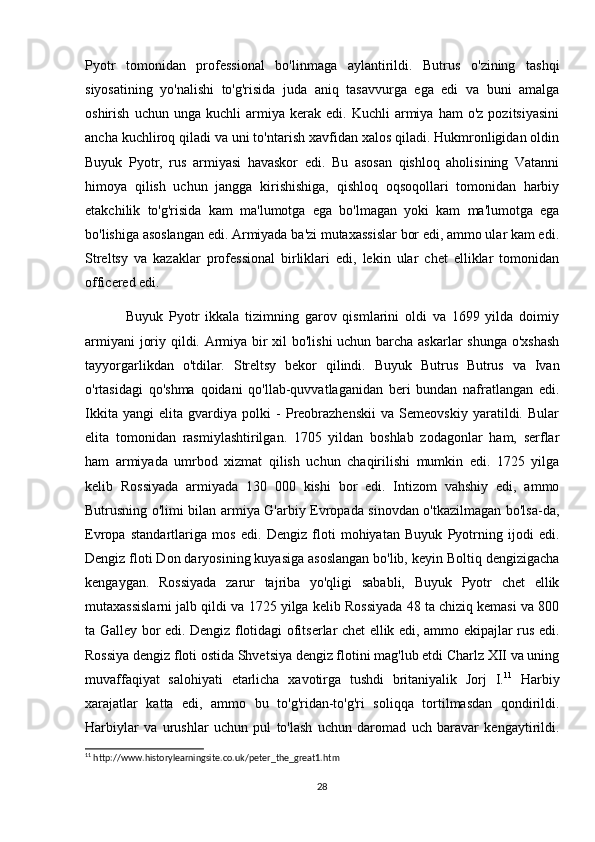 Pyotr   tomonidan   professional   bo'linmaga   aylantirildi.   Butrus   o'zining   tashqi
siyosatining   yo'nalishi   to'g'risida   juda   aniq   tasavvurga   ega   edi   va   buni   amalga
oshirish   uchun  unga   kuchli   armiya   kerak  edi.   Kuchli   armiya   ham   o'z   pozitsiyasini
ancha kuchliroq qiladi va uni to'ntarish xavfidan xalos qiladi. Hukmronligidan oldin
Buyuk   Pyotr,   rus   armiyasi   havaskor   edi.   Bu   asosan   qishloq   aholisining   Vatanni
himoya   qilish   uchun   jangga   kirishishiga,   qishloq   oqsoqollari   tomonidan   harbiy
etakchilik   to'g'risida   kam   ma'lumotga   ega   bo'lmagan   yoki   kam   ma'lumotga   ega
bo'lishiga asoslangan edi. Armiyada ba'zi mutaxassislar bor edi, ammo ular kam edi.
Streltsy   va   kazaklar   professional   birliklari   edi,   lekin   ular   chet   elliklar   tomonidan
officered edi.
              Buyuk   Pyotr   ikkala   tizimning   garov   qismlarini   oldi   va   1699   yilda   doimiy
armiyani joriy qildi. Armiya bir xil bo'lishi uchun barcha askarlar shunga o'xshash
tayyorgarlikdan   o'tdilar.   Streltsy   bekor   qilindi.   Buyuk   Butrus   Butrus   va   Ivan
o'rtasidagi   qo'shma   qoidani   qo'llab-quvvatlaganidan   beri   bundan   nafratlangan   edi.
Ikkita   yangi   elita   gvardiya   polki   -   Preobrazhenskii   va   Semeovskiy   yaratildi.   Bular
elita   tomonidan   rasmiylashtirilgan.   1705   yildan   boshlab   zodagonlar   ham,   serflar
ham   armiyada   umrbod   xizmat   qilish   uchun   chaqirilishi   mumkin   edi.   1725   yilga
kelib   Rossiyada   armiyada   130   000   kishi   bor   edi.   Intizom   vahshiy   edi,   ammo
Butrusning o'limi bilan armiya G'arbiy Evropada sinovdan o'tkazilmagan bo'lsa-da,
Evropa   standartlariga   mos   edi.   Dengiz   floti   mohiyatan   Buyuk   Pyotrning   ijodi   edi.
Dengiz floti Don daryosining kuyasiga asoslangan bo'lib, keyin Boltiq dengizigacha
kengaygan.   Rossiyada   zarur   tajriba   yo'qligi   sababli,   Buyuk   Pyotr   chet   ellik
mutaxassislarni jalb qildi va 1725 yilga kelib Rossiyada 48 ta chiziq kemasi va 800
ta Galley bor edi. Dengiz flotidagi ofitserlar chet ellik edi, ammo ekipajlar rus edi.
Rossiya dengiz floti ostida Shvetsiya dengiz flotini mag'lub etdi Charlz XII va uning
muvaffaqiyat   salohiyati   etarlicha   xavotirga   tushdi   britaniyalik   Jorj   I. 11
  Harbiy
xarajatlar   katta   edi,   ammo   bu   to'g'ridan-to'g'ri   soliqqa   tortilmasdan   qondirildi.
Harbiylar   va   urushlar   uchun   pul   to'lash   uchun   daromad   uch   baravar   kengaytirildi.
11
  http :// www . historylearningsite . co . uk / peter _ the _ great 1. htm
28