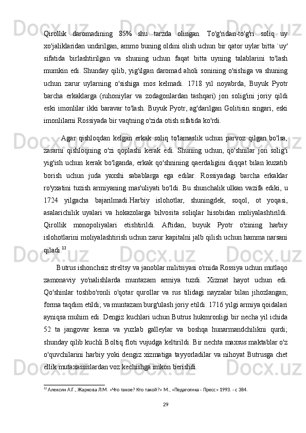 Qirollik   daromadining   85%   shu   tarzda   olingan.   To'g'ridan-to'g'ri   soliq   uy
xo'jaliklaridan undirilgan, ammo buning oldini olish uchun bir qator uylar bitta `uy'
sifatida   birlashtirilgan   va   shuning   uchun   faqat   bitta   uyning   talablarini   to'lash
mumkin edi.  Shunday  qilib, yig'ilgan  daromad aholi   sonining  o'sishiga  va  shuning
uchun   zarur   uylarning   o'sishiga   mos   kelmadi.   1718   yil   noyabrda,   Buyuk   Pyotr
barcha   erkaklarga   (ruhoniylar   va   zodagonlardan   tashqari)   jon   solig'ini   joriy   qildi
eski   imonlilar   ikki   baravar   to'lash.   Buyuk   Pyotr,   ag'darilgan   Golitisin   singari,   eski
imonlilarni Rossiyada bir vaqtning o'zida otish sifatida ko'rdi.
            Agar   qishloqdan   kelgan   erkak   soliq   to'lamaslik   uchun   parvoz   qilgan   bo'lsa,
zararni   qishloqning   o'zi   qoplashi   kerak   edi.   Shuning   uchun,   qo'shnilar   jon   solig'i
yig'ish   uchun   kerak   bo'lganda,   erkak   qo'shnining   qaerdaligini   diqqat   bilan   kuzatib
borish   uchun   juda   yaxshi   sabablarga   ega   edilar.   Rossiyadagi   barcha   erkaklar
ro'yxatini  tuzish  armiyaning mas'uliyati  bo'ldi. Bu shunchalik ulkan vazifa ediki, u
1724   yilgacha   bajarilmadi.Harbiy   islohotlar,   shuningdek,   soqol,   ot   yoqasi,
asalarichilik   uyalari   va   hokazolarga   bilvosita   soliqlar   hisobidan   moliyalashtirildi.
Qirollik   monopoliyalari   etishtirildi.   Aftidan,   buyuk   Pyotr   o'zining   harbiy
islohotlarini moliyalashtirish uchun zarur kapitalni jalb qilish uchun hamma narsani
qiladi. 12
       Butrus ishonchsiz streltsy va janoblar militsiyasi o'rnida Rossiya uchun mutlaqo
zamonaviy   yo'nalishlarda   muntazam   armiya   tuzdi.   Xizmat   hayot   uchun   edi.
Qo'shinlar   toshbo'ronli   o'qotar   qurollar   va   rus   tilidagi   nayzalar   bilan   jihozlangan;
forma taqdim etildi; va muntazam burg'ulash joriy etildi. 1716 yilgi armiya qoidalari
ayniqsa muhim edi. Dengiz kuchlari uchun Butrus hukmronligi bir necha yil ichida
52   ta   jangovar   kema   va   yuzlab   galleylar   va   boshqa   hunarmandchilikni   qurdi;
shunday qilib kuchli Boltiq floti vujudga keltirildi. Bir nechta maxsus maktablar o'z
o'quvchilarini harbiy yoki  dengiz xizmatiga tayyorladilar  va nihoyat Butrusga chet
ellik mutaxassislardan voz kechishga imkon berishdi.
12
 Алексин А.Г., Жаркова Л.М. «Что такое? Кто такой?» М., «Педагогика - Пресс» 1993. - с 384.
29