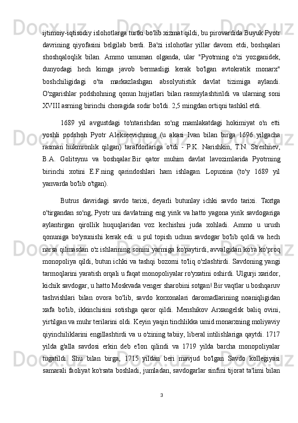 ijtimoiy-iqtisodiy islohotlarga turtki bo'lib xizmat qildi, bu pirovardida Buyuk Pyotr
davrining   qiyofasini   belgilab   berdi.   Ba'zi   islohotlar   yillar   davom   etdi,   boshqalari
shoshqaloqlik   bilan.   Ammo   umuman   olganda,   ular   "Pyotrning   o'zi   yozganidek,
dunyodagi   hech   kimga   javob   bermasligi   kerak   bo'lgan   avtokratik   monarx"
boshchiligidagi   o'ta   markazlashgan   absolyutistik   davlat   tizimiga   aylandi.
O'zgarishlar   podshohning   qonun   hujjatlari   bilan   rasmiylashtirildi   va   ularning   soni
XVIII asrning birinchi choragida sodir bo'ldi. 2,5 mingdan ortiqni tashkil etdi.
1689   yil   avgustdagi   to'ntarishdan   so'ng   mamlakatdagi   hokimiyat   o'n   etti
yoshli   podshoh   Pyotr   Alekseevichning   (u   akasi   Ivan   bilan   birga   1696   yilgacha
rasman   hukmronlik   qilgan)   tarafdorlariga   o'tdi   -   P.K.   Narishkin,   T.N.   Streshnev,
B.A.   Golitsynu   va   boshqalar.Bir   qator   muhim   davlat   lavozimlarida   Pyotrning
birinchi   xotini   E.F.ning   qarindoshlari   ham   ishlagan.   Lopuxina   (to'y   1689   yil
yanvarda bo'lib o'tgan).
Butrus   davridagi   savdo   tarixi,   deyarli   butunlay   ichki   savdo   tarixi.   Taxtga
o'tirgandan so'ng, Pyotr uni davlatning eng yirik va hatto yagona yirik savdogariga
aylantirgan   qirollik   huquqlaridan   voz   kechishni   juda   xohladi.   Ammo   u   urush
qonuniga   bo'ysunishi   kerak   edi:   u   pul   topish   uchun   savdogar   bo'lib   qoldi   va   hech
narsa qilmasdan o'z ishlarining sonini yarmiga ko'paytirdi, avvalgidan ko'ra ko'proq
monopoliya qildi, butun ichki va tashqi bozorni to'liq o'zlashtirdi. Savdoning yangi
tarmoqlarini yaratish orqali u faqat monopoliyalar ro'yxatini oshirdi. Ulgurji xaridor,
kichik savdogar, u hatto Moskvada venger sharobini sotgan! Bir vaqtlar u boshqaruv
tashvishlari   bilan   ovora   bo'lib,   savdo   korxonalari   daromadlarining   noaniqligidan
xafa   bo'lib,   ikkinchisini   sotishga   qaror   qildi.   Menshikov   Arxangelsk   baliq   ovini,
yirtilgan va muhr terilarini oldi. Keyin yaqin tinchlikka umid monarxning moliyaviy
qiyinchiliklarini engillashtirdi va u o'zining tabiiy, liberal intilishlariga qaytdi. 1717
yilda   g'alla   savdosi   erkin   deb   e'lon   qilindi   va   1719   yilda   barcha   monopoliyalar
tugatildi.   Shu   bilan   birga,   1715   yildan   beri   mavjud   bo'lgan   Savdo   kollegiyasi
samarali faoliyat ko'rsata boshladi, jumladan, savdogarlar sinfini tijorat ta'limi bilan
3