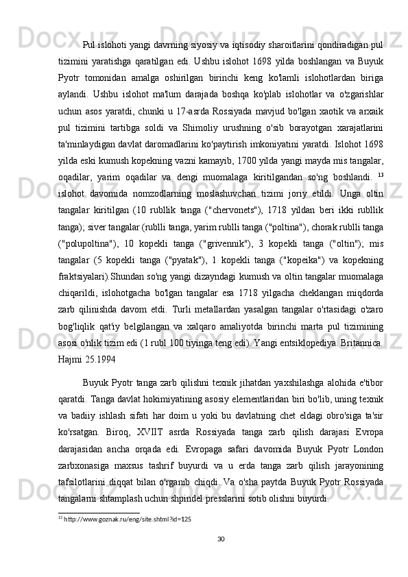 Pul islohoti yangi davrning siyosiy va iqtisodiy sharoitlarini qondiradigan pul
tizimini   yaratishga   qaratilgan   edi.   Ushbu   islohot   1698   yilda   boshlangan   va   Buyuk
Pyotr   tomonidan   amalga   oshirilgan   birinchi   keng   ko'lamli   islohotlardan   biriga
aylandi.   Ushbu   islohot   ma'lum   darajada   boshqa   ko'plab   islohotlar   va   o'zgarishlar
uchun   asos   yaratdi,   chunki   u   17-asrda   Rossiyada   mavjud   bo'lgan   xaotik   va   arxaik
pul   tizimini   tartibga   soldi   va   Shimoliy   urushning   o'sib   borayotgan   xarajatlarini
ta'minlaydigan davlat daromadlarini ko'paytirish imkoniyatini yaratdi. Islohot 1698
yilda eski kumush kopekning vazni kamayib, 1700 yilda yangi mayda mis tangalar,
oqadilar,   yarim   oqadilar   va   dengi   muomalaga   kiritilgandan   so'ng   boshlandi.   13
islohot   davomida   nomzodlarning   moslashuvchan   tizimi   joriy   etildi.   Unga   oltin
tangalar   kiritilgan   (10   rubllik   tanga   ("chervonets"),   1718   yildan   beri   ikki   rubllik
tanga); siver tangalar (rublli tanga, yarim rublli tanga ("poltina"), chorak rublli tanga
("polupoltina"),   10   kopekli   tanga   ("grivennik"),   3   kopekli   tanga   ("oltin");   mis
tangalar   (5   kopekli   tanga   ("pyatak"),   1   kopekli   tanga   ("kopeika")   va   kopekning
fraktsiyalari).Shundan so'ng yangi dizayndagi kumush va oltin tangalar muomalaga
chiqarildi,   islohotgacha   bo'lgan   tangalar   esa   1718   yilgacha   cheklangan   miqdorda
zarb   qilinishda   davom   etdi.   Turli   metallardan   yasalgan   tangalar   o'rtasidagi   o'zaro
bog'liqlik   qat'iy   belgilangan   va   xalqaro   amaliyotda   birinchi   marta   pul   tizimining
asosi o'nlik tizim edi (1 rubl 100 tiyinga teng edi). Yangi entsiklopediya. Britannica.
Hajmi 25.1994 
              Buyuk   Pyotr   tanga   zarb   qilishni   texnik   jihatdan   yaxshilashga   alohida   e'tibor
qaratdi. Tanga davlat hokimiyatining asosiy elementlaridan biri bo'lib, uning texnik
va   badiiy   ishlash   sifati   har   doim   u   yoki   bu   davlatning   chet   eldagi   obro'siga   ta'sir
ko'rsatgan.   Biroq,   XVIIT   asrda   Rossiyada   tanga   zarb   qilish   darajasi   Evropa
darajasidan   ancha   orqada   edi.   Evropaga   safari   davomida   Buyuk   Pyotr   London
zarbxonasiga   maxsus   tashrif   buyurdi   va   u   erda   tanga   zarb   qilish   jarayonining
tafsilotlarini   diqqat   bilan   o'rganib   chiqdi.   Va   o'sha   paytda   Buyuk   Pyotr   Rossiyada
tangalarni shtamplash uchun shpindel presslarini sotib olishni buyurdi.
13
 http://www.goznak.ru/eng/site.shtml?id=125
30