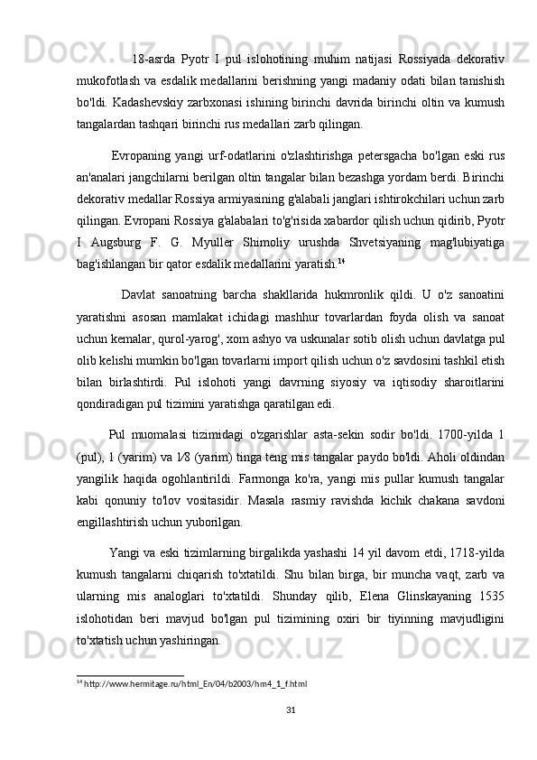                   18-asrda   Pyotr   I   pul   islohotining   muhim   natijasi   Rossiyada   dekorativ
mukofotlash va esdalik medallarini berishning yangi madaniy odati  bilan tanishish
bo'ldi. Kadashevskiy  zarbxonasi  ishining birinchi davrida birinchi oltin va kumush
tangalardan tashqari birinchi rus medallari zarb qilingan.
              Evropaning   yangi   urf-odatlarini   o'zlashtirishga   petersgacha   bo'lgan   eski   rus
an'analari jangchilarni berilgan oltin tangalar bilan bezashga yordam berdi. Birinchi
dekorativ medallar Rossiya armiyasining g'alabali janglari ishtirokchilari uchun zarb
qilingan. Evropani Rossiya g'alabalari to'g'risida xabardor qilish uchun qidirib, Pyotr
I   Augsburg   F.   G.   Myuller   Shimoliy   urushda   Shvetsiyaning   mag'lubiyatiga
bag'ishlangan bir qator esdalik medallarini yaratish. 14
 
              Davlat   sanoatning   barcha   shakllarida   hukmronlik   qildi.   U   o'z   sanoatini
yaratishni   asosan   mamlakat   ichidagi   mashhur   tovarlardan   foyda   olish   va   sanoat
uchun kemalar, qurol-yarog', xom ashyo va uskunalar sotib olish uchun davlatga pul
olib kelishi mumkin bo'lgan tovarlarni import qilish uchun o'z savdosini tashkil etish
bilan   birlashtirdi.   Pul   islohoti   yangi   davrning   siyosiy   va   iqtisodiy   sharoitlarini
qondiradigan pul tizimini yaratishga qaratilgan edi.
Pul   muomalasi   tizimidagi   o'zgarishlar   asta-sekin   sodir   bo'ldi.   1700-yilda   1
(pul), 1 (yarim) va 1⁄8 (yarim) tinga teng mis tangalar paydo bo'ldi. Aholi oldindan
yangilik   haqida   ogohlantirildi.   Farmonga   ko'ra,   yangi   mis   pullar   kumush   tangalar
kabi   qonuniy   to'lov   vositasidir.   Masala   rasmiy   ravishda   kichik   chakana   savdoni
engillashtirish uchun yuborilgan.
Yangi va eski tizimlarning birgalikda yashashi 14 yil davom etdi, 1718-yilda
kumush   tangalarni   chiqarish   to'xtatildi.   Shu   bilan   birga,   bir   muncha   vaqt,   zarb   va
ularning   mis   analoglari   to'xtatildi.   Shunday   qilib,   Elena   Glinskayaning   1535
islohotidan   beri   mavjud   bo'lgan   pul   tizimining   oxiri   bir   tiyinning   mavjudligini
to'xtatish uchun yashiringan.
14
 http://www.hermitage.ru/html_En/04/b2003/hm4_1_f.html
31 