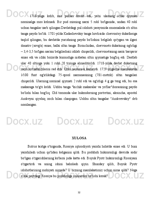 1718-yilga   kelib,   mis   pullari   kredit   edi,   ya'ni   ularning   ichki   qiymati
nominalga   mos   kelmadi.   Bir   pud   misning   narxi   5   rubl   bo'lganida,   undan   40   rubl
uchun tangalar zarb qilingan Davlatdagi pul islohoti jarayonida muomalada o'z oltin
tanga paydo bo'ldi. 1701-yilda Kadashevskiy tanga hovlisida chervontsy dukatlariga
taqlid   qilingan,   bu   davlatda   yurishning   paydo   bo'lishini   belgilab   qo'ygan   va   ilgari
donativ (sovg'a) emas, balki oltin tanga. Birinchidan, chervonets dukatning og'irligi
~ 3,4-3,5 bo'lgan narxni belgilashsiz ishlab chiqarildi, chervonetsning narxi barqaror
emas   edi   va  ichki   bozorda  kumushga  nisbatan   oltin  qiymatiga  bog'liq  edi.  Dastlab
ular   40   oltinga   yoki   1   rubl   20   tiyinga   almashtirildi.   1718-yilda   davlat   dukatning
vazn ko'rsatkichlarini rad etdi. Oltin namunasi kamaydi. 1729-yilgacha mamlakatda
1⁄100   funt   og'irlikdagi   75-spool   namunasining   (781-metrik)   oltin   tangalari
chiqarildi. Ularning nominal qiymati 2 rubl edi va og'irligi 4 g ga teng edi, bu esa
makaraga to'g'ri keldi. Ushbu tanga "kichik makaralar va yo'llar"iborasining paydo
bo'lishi   bilan   bog'liq.   Old   tomonda   ular   hukmdorning   portretini,   aksincha,   apostol
Andreyni   qiyshiq   xoch   bilan   chaqirgan.   Ushbu   oltin   tangalar   "Andreevskiy"   deb
nomlangan.
XULOSA
           Butrus taxtga o'tirganda, Rossiya iqtisodiyoti yaxshi holatda emas edi. U buni
yaxshilash   uchun   qo'lidan   kelganini   qildi.   Bu   podshoh   hukmronligi   davrida   sodir
bo'lgan o'zgarishlarning ko'lami juda katta edi. Buyuk Pyotr hukmronligi Rossiyani
o'zgartirdi   va   uning   ishini   baholash   qiyin.   Shunday   qilib,   Buyuk   Pyotr
islohotlarining mohiyati nimada? U bizning mamlakatimiz uchun nima qildi? Nega
o'sha paytdagi Rossiya bu podshohga minnatdor bo'lishi kerak?
32