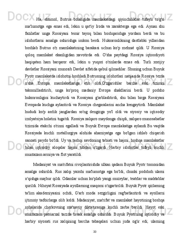 Ha,   ehtimol,   Butrus   bolaligida   mamlakatdagi   qiyinchiliklar   tufayli   to'g'ri
ma'lumotga   ega   emas   edi,   lekin   u   qat'iy   Iroda   va   xarakterga   ega   edi.   Aynan   shu
fazilatlar   unga   Rossiyani   temir   tayoq   bilan   boshqarishga   yordam   berdi   va   bu
islohotlarni   amalga   oshirishga   imkon   berdi.   Hukmronlikning   dastlabki   yillaridan
boshlab   Butrus   o'z   mamlakatining   barakasi   uchun   ko'p   mehnat   qildi.   U   Rossiya
qoloq   mamlakat   ekanligidan   xavotirda   edi.   O'sha   paytdagi   Rossiya   iqtisodiyoti
haqiqatan   ham   barqaror   edi,   lekin   u   yuqori   o'rinlarda   emas   edi.   Turli   xorijiy
davlatlar Rossiyani munosib Davlat sifatida qabul qilmadilar. Shuning uchun Buyuk
Pyotr mamlakatda islohotni boshladi.Butrusning islohotlari natijasida Rossiya tezda
o'sha   Evropa   mamlakatlariga   etib   oldi.O'zgarishlar   barcha   eski   tizimni
takomillashtirib,   unga   ko'proq   madaniy   Evropa   shakllarini   berdi.   U   podsho
hukmronligini   kuchaytirdi   va   Rossiyani   g'arblashtirdi,   shu   bilan   birga   Rossiyani
Evropada  kuchga  aylantirdi   va Rossiya  chegaralarini   ancha  kengaytirdi.  Mamlakat
hududi   ko'p   asrlik   janglardan   so'ng   dengizga   yo'l   oldi   va   siyosiy   va   iqtisodiy
izolyatsiya holatini tugatdi. Rossiya xalqaro maydonga chiqdi, xalqaro munosabatlar
tizimida   etakchi   o'rinni   egalladi   va   Buyuk   Evropa   mamlakatiga   aylandi.Bu   vaqtda
Rossiyada   kuchli   metallurgiya   alohida   ahamiyatga   ega   bo'lgan   ishlab   chiqarish
sanoati paydo bo'ldi. Uy va tashqi savdoning tabiati va hajmi, boshqa mamlakatlar
bilan   iqtisodiy   aloqalar   hajmi   tubdan   o'zgardi.   Harbiy   islohotlar   tufayli   kuchli
muntazam armiya va flot yaratildi.
           Madaniyat  va ma'rifatni rivojlantirishda ulkan qadam Buyuk Pyotr tomonidan
amalga   oshirildi.   Rus   xalqi   yaxshi   ma'lumotga   ega   bo'ldi,   chunki   podshoh   ularni
o'qishga majbur qildi. Odamlar uchun ko'plab yangi muzeylar, teatrlar va maktablar
qurildi. Nihoyat Rossiyada ayollarning maqomi o'zgartirildi. Buyuk Pyotr qizlarning
ta'lim   akademiyasini   ochdi,   G'arb   moda   sezgirligini   rag'batlantirdi   va   ayollarni
ijtimoiy tadbirlarga olib keldi. Madaniyat, ma'rifat va mamlakat hayotining boshqa
sohalarida   cherkovning   ma'naviy   diktaturasiga   kuchli   zarba   berildi.   Hayot   eski
muntazam   patriarxal   tarzda   break   amalga   oshirildi.   Buyuk   Pyotrning   iqtisodiy   va
harbiy   siyosati   rus   xalqining   barcha   tabaqalari   uchun   juda   og'ir   edi;   ularning
33