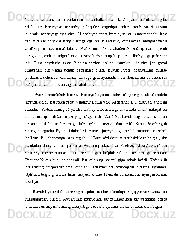 barchasi ushbu sanoat rivojlanishi uchun katta narx to'ladilar, ammo Butrusning bu
islohotlari   Rossiyaga   iqtisodiy   qoloqlikni   engishga   imkon   berdi   va   Rossiyani
qudratli imperiyaga aylantirdi. U adabiyot, tarix, huquq, san'at, hunarmandchilik va
tabiiy fanlar  bo'yicha  keng bilimga  ega edi;  u askarlik, kemasozlik,  navigatsiya  va
artilleriyani   mukammal   bilardi.   Pushkinning   "endi   akademik,   endi   qahramon,   endi
dengizchi, endi duradgor" so'zlari Buyuk Pyotrning ko'p qirrali faoliyatiga juda mos
edi.   O'sha   paytlarda   shiori   Pushkin   so'zlari   bo'lishi   mumkin:   "do'stim,   jon   go'zal
impulslari   biz   Vatan   uchun   bag'ishlab   qiladi!"Buyuk   Pyotr   Rossiyaning   gullab-
yashnashi uchun na kuchlarini, na sog'lig'ini ayamadi, u o'z sheriklarini va butun rus
xalqini undan o'rnak olishga harakat qildi.
             Pyotr I mamlakati tarixida Rossiya hayotini keskin o'zgartirgan tub islohotchi
sifatida qoldi. Bu rolda faqat Vladimir Lenin yoki Aleksandr II u bilan solishtirishi
mumkin. Avtokratning 36 yillik mustaqil hukmronligi davomida davlat nafaqat  o'z
maqomini  qirollikdan  imperiyaga o'zgartirdi. Mamlakat   hayotining barcha  sohalari
o'zgardi.   Islohotlar   hammaga   ta'sir   qildi   -   uysizlardan   tortib   Sankt-Peterburglik
zodagonlargacha.   Pyotr 1 islohotlari, qisqasi, jamiyatdagi ko plab muammolar sababʻ
bo lgan.   Bu   cherkovga   ham   tegishli.   17-asr   o'tdidoimiy   tartibsizliklar   belgisi,   shu	
ʻ
jumladan   diniy   sabablarga   ko'ra.   Pyotrning   otasi   Tsar   Aleksey   Mixaylovich   ba'zi
nasroniy   marosimlariga   ta'sir   ko'rsatadigan   ko'plab   islohotlarni   amalga   oshirgan
Patriarx   Nikon   bilan   to'qnashdi.   Bu   xalqning   noroziligiga   sabab   bo'ldi.   Ko'pchilik
otalarining   e'tiqodidan   voz   kechishni   istamadi   va   oxir-oqibat   bid'atda   ayblandi.
Splitizm  bugungi  kunda ham  mavjud, ammo 18-asrda bu muammo ayniqsa  keskin
sezilgan.
       Buyuk Pyotr islohotlarining natijalari rus tarix fanidagi eng qiyin va munozarali
masalalardan   biridir.   Aytishimiz   mumkinki,   tarixshunoslikda   bir   vaqtning   o'zida
birinchi rus imperatorining faoliyatiga bevosita qarama-qarshi baholar o'rnatilgan.
34 