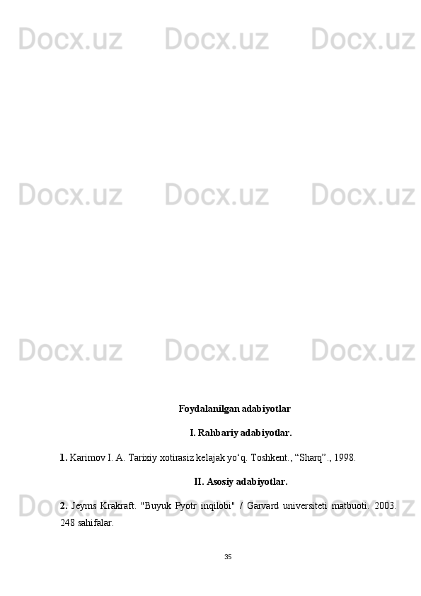 Foydalanilgan adabiyotlar
I. Rahbariy adabiyotlar.
1.   Karimov I. A. Tarixiy xotirasiz kelajak yo‘q. Toshkent., “Sharq”., 1998.
II. Asosiy adabiyotlar.
2.   Jeyms   Krakraft.   "Buyuk   Pyotr   inqilobi"   /   Garvard   universiteti   matbuoti.   2003.
248  sahifalar .
35 