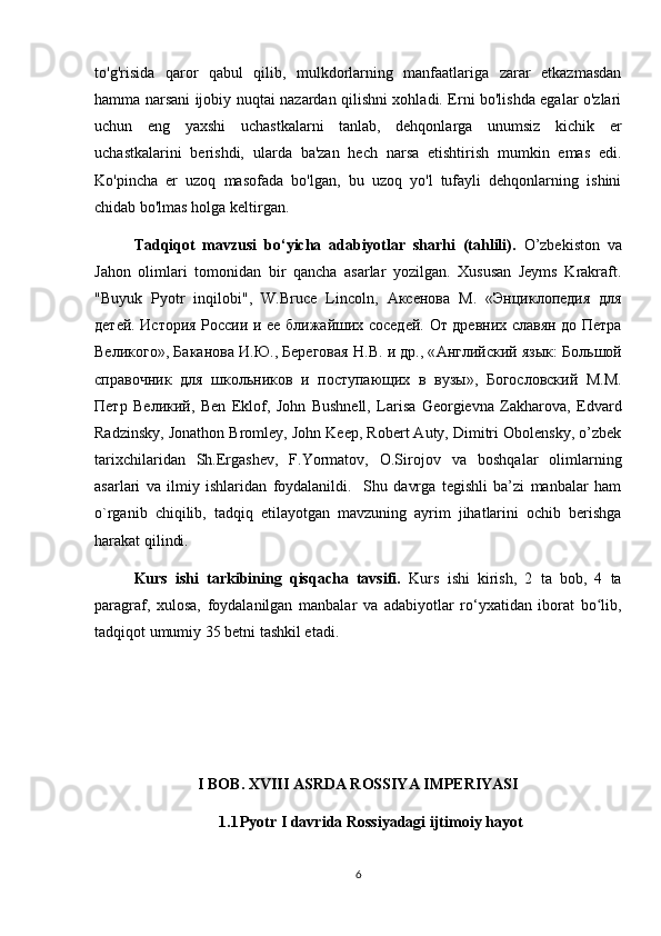 to'g'risida   qaror   qabul   qilib,   mulkdorlarning   manfaatlariga   zarar   etkazmasdan
hamma narsani ijobiy nuqtai nazardan qilishni xohladi. Erni bo'lishda egalar o'zlari
uchun   eng   yaxshi   uchastkalarni   tanlab,   dehqonlarga   unumsiz   kichik   er
uchastkalarini   berishdi,   ularda   ba'zan   hech   narsa   etishtirish   mumkin   emas   edi.
Ko'pincha   er   uzoq   masofada   bo'lgan,   bu   uzoq   yo'l   tufayli   dehqonlarning   ishini
chidab bo'lmas holga keltirgan.
Tadqiqot   mavzusi   bo‘yicha   adabiyotlar   sharhi   (tahlili).   O’zbekiston   va
Jahon   olimlari   tomonidan   bir   qancha   asarlar   yozilgan.   Xususan   Jeyms   Krakraft.
"Buyuk   Pyotr   inqilobi",   W.Bruce   Lincoln,   Аксенова   М .   « Энциклопедия   для
детей .   История   России   и   ее   ближайших   соседей .   От   древних   славян   до   Петра
Великого »,  Баканова   И . Ю .,  Береговая   Н . В .  и   др ., « Английский   язык :  Большой
справочник   для   школьников   и   поступающих   в   вузы » ,   Богословский   М . М .
Петр   Великий ,   Ben   Eklof,   John   Bushnell,   Larisa   Georgievna   Zakharova,   Edvard
Radzinsky, Jonathon Bromley, John Keep, Robert Auty, Dimitri Obolensky, o’zbek
tarixchilaridan   Sh.Ergashev,   F.Yormatov,   O.Sirojov   va   boshqalar   olimlarning
asarlari   va   ilmiy   ishlaridan   foydalanildi.     Shu   davrga   tegishli   ba’zi   manbalar   ham
o`rganib   chiqilib,   tadqiq   etilayotgan   mavzuning   ayrim   jihatlarini   ochib   berishga
harakat qilindi.
Kurs   ishi   tarkibining   qisqacha   tavsifi.   Kurs   ishi   kirish,   2   ta   bob,   4   ta
paragraf,   xulosa,   foydalanilgan   manbalar   va   adabiyotlar   ro‘yxatidan   iborat   bo lib,ʻ
tadqiqot umumiy 35 betni tashkil etadi.
I BOB. XVIII ASRDA ROSSIYA IMPERIYASI
1.1 Pyotr I davrida Rossiyadagi ijtimoiy hayot
6 