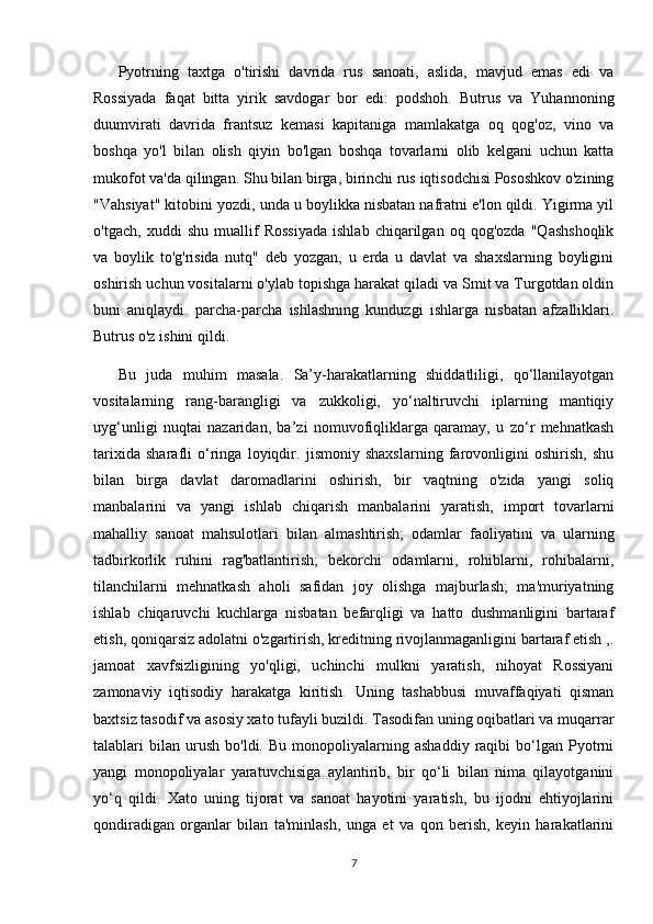 Pyotrning   taxtga   o'tirishi   davrida   rus   sanoati,   aslida,   mavjud   emas   edi   va
Rossiyada   faqat   bitta   yirik   savdogar   bor   edi:   podshoh.   Butrus   va   Yuhannoning
duumvirati   davrida   frantsuz   kemasi   kapitaniga   mamlakatga   oq   qog'oz,   vino   va
boshqa   yo'l   bilan   olish   qiyin   bo'lgan   boshqa   tovarlarni   olib   kelgani   uchun   katta
mukofot va'da qilingan. Shu bilan birga, birinchi rus iqtisodchisi Pososhkov o'zining
"Vahsiyat" kitobini yozdi, unda u boylikka nisbatan nafratni e'lon qildi. Yigirma yil
o'tgach,   xuddi   shu   muallif   Rossiyada   ishlab   chiqarilgan   oq   qog'ozda   "Qashshoqlik
va   boylik   to'g'risida   nutq"   deb   yozgan,   u   erda   u   davlat   va   shaxslarning   boyligini
oshirish uchun vositalarni o'ylab topishga harakat qiladi va Smit va Turgotdan oldin
buni   aniqlaydi.   parcha-parcha   ishlashning   kunduzgi   ishlarga   nisbatan   afzalliklari.
Butrus o'z ishini qildi.
Bu   juda   muhim   masala.   Sa’y-harakatlarning   shiddatliligi,   qo‘llanilayotgan
vositalarning   rang-barangligi   va   zukkoligi,   yo‘naltiruvchi   iplarning   mantiqiy
uyg‘unligi   nuqtai   nazaridan,   ba’zi   nomuvofiqliklarga   qaramay,   u   zo‘r   mehnatkash
tarixida   sharafli   o‘ringa   loyiqdir.   jismoniy   shaxslarning   farovonligini   oshirish,   shu
bilan   birga   davlat   daromadlarini   oshirish,   bir   vaqtning   o'zida   yangi   soliq
manbalarini   va   yangi   ishlab   chiqarish   manbalarini   yaratish,   import   tovarlarni
mahalliy   sanoat   mahsulotlari   bilan   almashtirish;   odamlar   faoliyatini   va   ularning
tadbirkorlik   ruhini   rag'batlantirish;   bekorchi   odamlarni,   rohiblarni,   rohibalarni,
tilanchilarni   mehnatkash   aholi   safidan   joy   olishga   majburlash;   ma'muriyatning
ishlab   chiqaruvchi   kuchlarga   nisbatan   befarqligi   va   hatto   dushmanligini   bartaraf
etish, qoniqarsiz adolatni o'zgartirish, kreditning rivojlanmaganligini bartaraf etish ,.
jamoat   xavfsizligining   yo'qligi,   uchinchi   mulkni   yaratish,   nihoyat   Rossiyani
zamonaviy   iqtisodiy   harakatga   kiritish.   Uning   tashabbusi   muvaffaqiyati   qisman
baxtsiz tasodif va asosiy xato tufayli buzildi. Tasodifan uning oqibatlari va muqarrar
talablari   bilan   urush   bo'ldi.   Bu   monopoliyalarning   ashaddiy   raqibi   bo‘lgan   Pyotrni
yangi   monopoliyalar   yaratuvchisiga   aylantirib,   bir   qo‘li   bilan   nima   qilayotganini
yo‘q   qildi.   Xato   uning   tijorat   va   sanoat   hayotini   yaratish,   bu   ijodni   ehtiyojlarini
qondiradigan   organlar   bilan   ta'minlash,   unga   et   va   qon   berish,   keyin   harakatlarini
7 