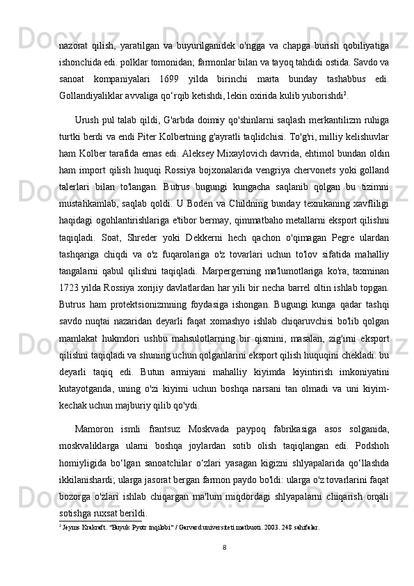 nazorat   qilish,   yaratilgan   va   buyurilganidek   o'ngga   va   chapga   burish   qobiliyatiga
ishonchida edi. polklar tomonidan; farmonlar bilan va tayoq tahdidi ostida. Savdo va
sanoat   kompaniyalari   1699   yilda   birinchi   marta   bunday   tashabbus   edi.
Gollandiyaliklar avvaliga qo‘rqib ketishdi, lekin oxirida kulib yuborishdi 2
.
Urush pul talab qildi, G'arbda doimiy qo'shinlarni  saqlash  merkantilizm ruhiga
turtki berdi va endi Piter Kolbertning g'ayratli taqlidchisi. To'g'ri, milliy kelishuvlar
ham Kolber tarafida emas edi. Aleksey Mixaylovich davrida, ehtimol bundan oldin
ham   import   qilish   huquqi   Rossiya   bojxonalarida   vengriya   chervonets   yoki   golland
talerlari   bilan   to'langan.   Butrus   bugungi   kungacha   saqlanib   qolgan   bu   tizimni
mustahkamlab,   saqlab   qoldi.   U   Boden   va   Childning   bunday   texnikaning   xavfliligi
haqidagi ogohlantirishlariga e'tibor bermay, qimmatbaho metallarni eksport qilishni
taqiqladi.   Soat,   Shreder   yoki   Dekkerni   hech   qachon   o'qimagan   Pegre   ulardan
tashqariga   chiqdi   va   o'z   fuqarolariga   o'z   tovarlari   uchun   to'lov   sifatida   mahalliy
tangalarni   qabul   qilishni   taqiqladi.   Marpergerning   ma'lumotlariga   ko'ra,   taxminan
1723 yilda Rossiya xorijiy davlatlardan har yili bir necha barrel oltin ishlab topgan.
Butrus   ham   protektsionizmning   foydasiga   ishongan.   Bugungi   kunga   qadar   tashqi
savdo   nuqtai   nazaridan   deyarli   faqat   xomashyo   ishlab   chiqaruvchisi   bo'lib   qolgan
mamlakat   hukmdori   ushbu   mahsulotlarning   bir   qismini,   masalan,   zig'irni   eksport
qilishni taqiqladi va shuning uchun qolganlarini eksport qilish huquqini chekladi. bu
deyarli   taqiq   edi.   Butun   armiyani   mahalliy   kiyimda   kiyintirish   imkoniyatini
kutayotganda,   uning   o'zi   kiyimi   uchun   boshqa   narsani   tan   olmadi   va   uni   kiyim-
kechak uchun majburiy qilib qo'ydi.
Mamoron   ismli   frantsuz   Moskvada   paypoq   fabrikasiga   asos   solganida,
moskvaliklarga   ularni   boshqa   joylardan   sotib   olish   taqiqlangan   edi.   Podshoh
homiyligida   bo‘lgan   sanoatchilar   o‘zlari   yasagan   kigizni   shlyapalarida   qo‘llashda
ikkilanishardi; ularga jasorat bergan farmon paydo bo'ldi: ularga o'z tovarlarini faqat
bozorga   o'zlari   ishlab   chiqargan   ma'lum   miqdordagi   shlyapalarni   chiqarish   orqali
sotishga ruxsat berildi.
2
  Jeyms Krakraft. "Buyuk Pyotr inqilobi" / Garvard universiteti matbuoti.  2003. 248  sahifalar .
8 