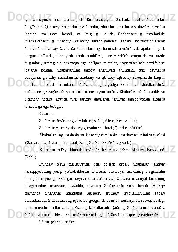 yozuv,   siyosiy   munosabatlar,   ilm-fan   taraqqiyoti   Shaharlar   tushunchasi   bilan
bog’liqdir.   Qadimiy   Shaharlardagi   binolar,   shakllar   turli   tarixiy   davrlar   qiyofasi
haqida   ma’lumot   beradi   va   bugungi   kunda   Shaharlarning   rivojlanishi
mamlakatlarning   ijtimoiy   iqtisodiy   taraqqiyotidagi   asosiy   ko’rsatkichlaridan
biridir. Turli tarixiy davrlarda Shaharlarning ahamiyati u yoki bu darajada o’zgarib
turgan   bo’lsada,   ular   yirik   aholi   punktlari,   asosiy   ishlab   chiqarish   va   savdo
tugunlari,   strategik   ahamiyatga   ega   bo’lgan   nuqtalar,   poytaxtlar   kabi   vazifalarni
bajarib   kelgan.   Shaharlarning   tarixiy   ahamiyati   shundaki,   turli   davrlarda
xalqlarning   milliy   shakllanishi   madaniy   va   ijtimoiy   iqtisodiy   rivojlanishi   haqida
ma’lumot   beradi.   Binobarin   Shaharlarning   vujudga   kelishi   va   shakllanishida
xalqlarning   rivojlanish   yo’nalishlari   namoyon   bo’ladi.Shaharlar,   aholi   punkti   va
ijtimoiy   hodisa   sifatida   turli   tarixiy   davrlarda   jamiyat   taraqqiyotida   alohida
o’rinlarga ega bo’lgan.
Xususan:
 Shaharlar davlat negizi sifatida (Bobil, Afina, Rim va h.k.)
 Shaharlar ijtimoiy siyosiy g’oyalar markazi (Quddus, Makka)

  Shaharlarning   madaniy   va   ijtimoiy   rivojlanish   markazlari   sifatidagi   o’rni

(Samarqand, Buxoro, Istambul, Parij, Sankt - PetYerburg va b.)
 Shaharlar milliy tiklanish, davlatchilik markazi (Kiev, Moskva, Novgorod,

Dehli)
Shunday   o’rin   xususiyatiga   ega   bo’lish   orqali   Shaharlar   jamiyat
taraqqiyotining   yangi   yo’nalishlarini   binobarin   insoniyat   tarixining   o’zgarishlar
bosqichini   yuzaga   keltirgan   deyish   xato   bo’lmaydi.   CHunki   insoniyat   tarixining
o’zgarishlari   muayyan   hududda,   xususan   Shaharlarda   ro’y   beradi.   Hozirgi
zamonda   Shaharlar   mamlakat   iqtisodiy   ijtimoiy   rivojlanishining   asosiy
hududlaridir. Shaharlarning iqtisodiy geografik o’rni va xususiyatlari rivojlanishga
ta’sir etuvchi omillardan biri ekanligi ta’kidlanadi. Qadimgi Shaharlarning vujudga
kelishida asosan ikkita omil muhim o’rin tutgan. 1.Savdo-sotiqning rivojlanishi;
2.Strategik maqsadlar. 