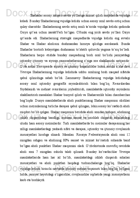 Shaharlar asosiy xalqaro savdo yo’llariga xizmat qilish nuqtalarida vujudga
keladi. Bunday Shaharlarning vujudga kelishi uchun asosiy omil savdo-sotiq uchun
qulay sharoitdir. Shaharlarning savdo sotiq omili ta’sirida vujudga kelishi qadimda
Osiyo   qit’asi   uchun   xaraktYerli   bo’lgan.   CHunki   eng   yirik   savdo   yo’llari   Osiyo
qit’asida   edi.   Shaharlarning   strategik   maqsadlarda   vujudga   kelishi   eng   avvalo
Shahar   va   Shahar   aholisini   dushmandan   himoya   qilishga   asoslanadi.   Bunda
Shaharlar bostirib kelayotgan dushmanni to’xtatib qoluvchi yagona to’siq bo’ladi.
Shaharlarni   barpo   etishda   bunday   maqsadning   bosh   omil   bo’lishi   jamiyatdagi
iqtisodiy   ijtimoiy   va   siyosiy   munosabatlarning   o’ziga   xos   shakllanishi   natijasidir.
O’rta asrlar Yevropasida siyosiy va ijtimoiy beqarorliklar hukm surishi o’sha davr
Yevropa   Shaharlarining   vujudga   kelishida   ushbu   omilning   bosh   maqsad   sifatida
qabul   qilinishiga   sabab   bo’ldi.   Zamonaviy   Shaharlarning   vujudga   kelishidagi
asosiy   omil   iqtisodiy   geografik   rayonlashtirish   bilan   bog’liq.   Resurslardan
foydalanish   va   mehnat   resurslarini   joylashtirish,   mamlakatda   iqtisodiy   rayonlarni
shakllantirish masalalari Shahar bunyod qilish va Shaharsozlik bilan chambarchas
bog’liqdir.   Dunyo   mamlakatlarida   aholi   punktlarining   Shahar   maqomini   olishlari
uchun mezonlarning turlicha darajasi qabul qilingan, lekin asosiy ko’rsatkich aholi
miqdori bo’lib qolgan. Shahar maqomini berishda aholi sonidan tashqari, aholining
ishlab   chiqarishdagi   bandligi,   xususan   sanoat   va   noishlab   chiqarish   sohalaridagi
ulushi ham asosiy mezonlardir. Turli mamlakatlarda bu mezonlar darajasining har
xilligi mamlakatlardagi yashash sifati va darajasi, iqtisodiy va ijtimoiy rivojlanish
xususiyatlari   hisobga   olinadi.   Masalan:   Rossiya   Federatsiyasida   aholi   soni   12
mingdan   oshgan   va   aholining   80%   sanoat   va   xizmat   ko’rsatish   sohasida   band
bo’lgan   aholi   punktlari   Shahar   maqomini   oladi.   O’zbekistonda   muvofiq   ravishda
aholi   soni   7   mingdan   oshishi   talab   qilinadi.   Bunday   ko’rsatkichlar   Yevropa
mamlakatlarida   ham   har   xil   bo’lib,   mamlakatdagi   ishlab   chiqarish   sohalari
xususiyatlari   va   aholi   punktlari   haqidagi   tushunchalariga   bog’liq.   Shaharlar
vujudga kelishi birinchi navbatda ijtimoiy mehnat taqsimoti bilan bog’liq bo’lgani
holda, jamiyat hayotidagi o’zgarishlar, rivojlanishlar oqibatida yangi xususiyatlarni
kasb eta boshlaydi. 
