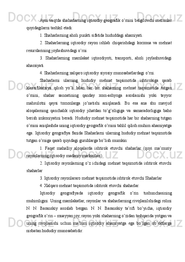 Ayni vaqtda shaharlarning iqtisodiy geografik o’rnini belgilovchi mezonlar
quyidagilarni tashkil etadi:
1. Shaharlarning aholi punkti sifatida hududdagi ahamiyati.
2.   Shaharlarning   iqtisodiy   rayon   ishlab   chiqarishdagi   korxona   va   mehnat
resurslarining joylashuvidagi o’rni.
3.   Shaharlarning   mamlakat   iqtisodiyoti,   transporti,   aholi   joylashuvidagi
ahamiyati.
4. Shaharlarning xalqaro iqtisodiy siyosiy munosabatlardagi o’rni.
Shaharlarni   ularning   hududiy   mehnat   taqsimotida   ishtirokiga   qarab
klassifikatsiya   qilish   yo’li   bilan   har   bir   shaharning   mehnat   taqsimotida   tutgan
o’rnini,   shahar   sanoatining   qanday   xom-ashyoga   asoslanishi   yoki   tayyor
mahsulotni   qaysi   tomonlarga   jo’natishi   aniqlanadi.   Bu   esa   ana   shu   mavjud
aloqalarning   qanchalik   iqtisodiy   jihatdan   to’g’riligiga   va   samaradorligiga   baho
berish imkoniyatini beradi. Hududiy mehnat taqsimotida har bir shaharning tutgan
o’rnini aniqlashda uning iqtisodiy geografik o’rnini tahlil qilish muhim ahamiyatga
ega. Iqtisodiy geografiya fanida Shaharlarni ularning hududiy mehnat taqsimotida
tutgan o’rniga qarab quyidagi guruhlarga bo’lish mumkin:
1.   Faqat   mahalliy   aloqalarda   ishtirok   etuvchi   shaharlar   (quyi   ma’muriy
rayonlarning iqtisodiy madaniy markazlari)
2. Iqtisodiy  rayonlarning o’z  ichidagi  mehnat   taqsimotida  ishtirok etuvchi
shaharlar
3. Iqtisodiy rayonlararo mehnat taqsimotida ishtirok etuvchi Shaharlar
4. Xalqaro mehnat taqsimotida ishtirok etuvchi shaharlar.
Iqtisodiy   geografiyada   iqtisodiy   geografik   o’rin   tushunchasining
muhimligini. Uning mamlakatlar, rayonlar va shaharlarning rivojlanilshidagi rolini
N.   N.   Baranskiy   asoslab   bergan.   N.   N.   Baranskiy   ta’rifi   bo’yicha,   iqtisodiy
geografik o’rin – muayyan joy, rayon yoki shaharning o’zidan tashqarida yotgan va
uning   rivojlanishi   uchun   ma’lum   iqtisodiy   ahamiyatga   ega   bo’lgan   ob’ektlarga
nisbatan hududiy munosabatidir. 