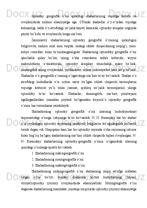 Iqtisodiy   geografik   o’rin   qulayligi   shaharlarning   vujudga   kelishi   va
rivojlanishida   muhim   ahamiyatga   ega.   CHunki   shaharlar   o’z-o’zidan   vujudga
kelmasligi, balki o’z atrofidagi xo’jalik hayoti bazasida, iqtisodiy aloqalar negizida
paydo bo’lishi va rivojlanishi bizga ma’lum.
Zamonaviy   shaharlarning   iqtisodiy   geografik   o’rnining   qulayligini
belgilovchi   muhim   omil   ayni   vaqtda,   undagi   ishlab   chiqarishning   yoqilg’i,   xom-
ashyo   resurslari   bilan   ta’minlanganligidir.   Shaharning   iqtisoddiy   geografik   o’rni
qanchalik   qulay   bo’lsa,   uning   o’sha   resurslarni   tashib   keltirishi,   tayyor
mahsulotlarni   o’zlashtirishi,   iqtisodiy   aloqalari   shunchalik   qulay   bo’ladi,
shuningdek uning rivojlanishi, yiriklashuvi  uchun imkoniyatlar ham ko’p bo’ladi.
Shaharlar o’z geografik o’rnining o’zgarishiga ma’lum ta’sir ko’rsatadi. Shahar o’z
atrofidagi   hududlarda   o’zi   uchun   zarur   bo’lgan   ishlab   chiqarish   tarmoqlarini
vujudga   keltirish   yo’li   bilan   (sanoat,   qishloq   xo’jalik   tarmoqlarini)   ularga
iqtisoddiy   ta’sir   ko’rsatadi.   Shaharlar,   shuningdek,   ma’lum   pozitsiyani
egallaganlaridan   (masalan   poytaxt   bo’lganidan   keyin)o’z   iqtisodiy   geografik
o’rnini har tomonlama yaxshilaydi.
Shaharlarning   iqtisodiy   geografik   o’rni   ularning   hududiymehnat
taqsimotidagi   o’rniga,   ixtisosiga   ta’sir   ko’rsatadi.   N.   N.   Baranskiy   har   bir   shahar
o’zi   joylashgan   iqtisodiy   rayonning   xarakterli   belgilarini   ko’zgudagidek   ko’rsatib
turadi degan edi. Haqiqatan ham har bir iqtisodiy rayonda o’sha rayonning ixtisosi
bilan bog’liq bo’lgan shaharlarning ma’lum ishlab chiqarish tiplari rivojlangan. N.
N.   Baranskiy   shaharlarning   iqtisodiy-geografik   o’rnini   o’rganishda   ularning
quyidagi o’rinlarga ajratib ko’rsatadi:
1. Shaharlarning mikrogeografik o’rni
2. Shaharlarning mezogeografik o’rni
3. Shaharlarning makrogeografik o’rni
Shaharlarning   mikrogeografik   o’rni   shaharning   yaqin   atrofga   nisbatan
tutgan   o’rni   bo’lib,   bunday   shaharalar   kichik   hududlarning   (tuman,
viloyat)iqtisodiy   ijtimoiy   rivojlanishida   ahamiyatlidir.   Mezogeografik   o’rin
deganda shaharlarning mamlakat, mintaqa miqyosida iqtisodiy ijtimoiy ahamiyatga 