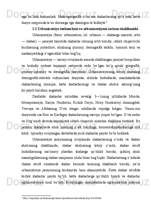 ega   bo’lishi   tushuniladi.   Makrogeografik   o’rin   esa   shaharlarning   qit’a   yoki   hatto
dunyo miqyosida ta’sir doirasiga ega ekanligini ta’kidlaydi. 1
1.2 Urbanizatsiya tushunchasi va urbanizatsiyani tarixan shakllanishi
Urbanizatsiya   (frans.   urbanisation,   lot.   urbanus   —   shaharga   mansub,   urbs
— shahar) — jamiyat hayotida shaharlar rolining ortib borishi; ishlab chiqaruvchi
kuchlarning   joylashuvi,   aholining   ijtimoiy,   demografik   tarkibi,   turmush   tarzi   va
madaniyatidagi o zgarishlar bilan bog liq.ʻ ʻ
Urbanizatsiya — tarixiy rivojlanish asosida shakllangan jamiyat bosqichlari
va   hududiy   mehnat   taqsimoti   natijasida   sodir   bo lgan   ko p   qirrali   geografik,	
ʻ ʻ
ijtimoiy-iqtisodiy   va   demografik   jarayondir.   Urbanizatsiyaning   torroq   doiradagi
demografik-statistik   tushunchasi   dunyoda,   alohida   hududlarda,   mamlakatlarda
shaharlarning   (ayniqsa,   katta   shaharlarning)   va   shahar   aholisi   salmog ining	
ʻ
ko payib borishini anglatadi.	
ʻ
Dastlabki   shaharlar   miloddan   avvalgi   3—1ming   yilliklarda   Misrda,
Mesopotamiya,   Suriya,   Hindiston,   Kichik   Osiyo,   Xitoy,   Hindixitoy,   shuningdek,
Yevropa   va   Afrikaning   O rta   dengiz   sohillarida   vujudga   kelgan.   Yunon-rim	
ʻ
dunyosida esa Rim va Karfagen shaharlarining mavqei yuqori bo lgan. O rta asrlar	
ʻ ʻ
va Uyg onish davrida kapitalistik ishlab-chiqarish unsurlari shakllana boshladi. Bu	
ʻ
jarayon   shaharlarda   aholi   sonining   o sib   borishiga,   konsentratsiyalashuviga   olib	
ʻ
keldi. Iqtisodiy rivojlangan davlatlarda yirik shaharlar paydo bo la boshladi.	
ʻ
Urbanizatsiya   jarayonining   rivojlanishi   shaharlarning   o sishi   va   shahar	
ʻ
aholisining   shakllanishi,   shahar   aholisining   tabiiy   o sishi,   shahar   atrofi	
ʻ
hududlarining   ma muriy   jihatdan   shaharga   qo shilib   borishi,   qishloq   aholi	
ʼ ʻ
manzilgohlarining shahar maqomini olishi bilan bog liqdir. Shaharlarning o sishida	
ʻ ʻ
shahar   atrofi   zonalarida   shahar   turmush   tarzining   shakllanib   borishi,   ya ni	
ʼ
urbanizatsiya   jarayonining   kuchayishi   ham   ahamiyatlidir.   Katta   shahar   atrofida
kichik   shaharlar   paydo   bo lib,   katta   shaharlarga   qo shilib   boradi   va   shaharlar	
ʻ ʻ
aglomeratsiyasi   hosil   bo ladi.   Rivojlangan   mamlakatlarda   aglomeratsiya   jarayoni	
ʻ
1
 http://reja.tdpu.uz/shaxsiyreja/views/openlesson/download.php/?id=25556 