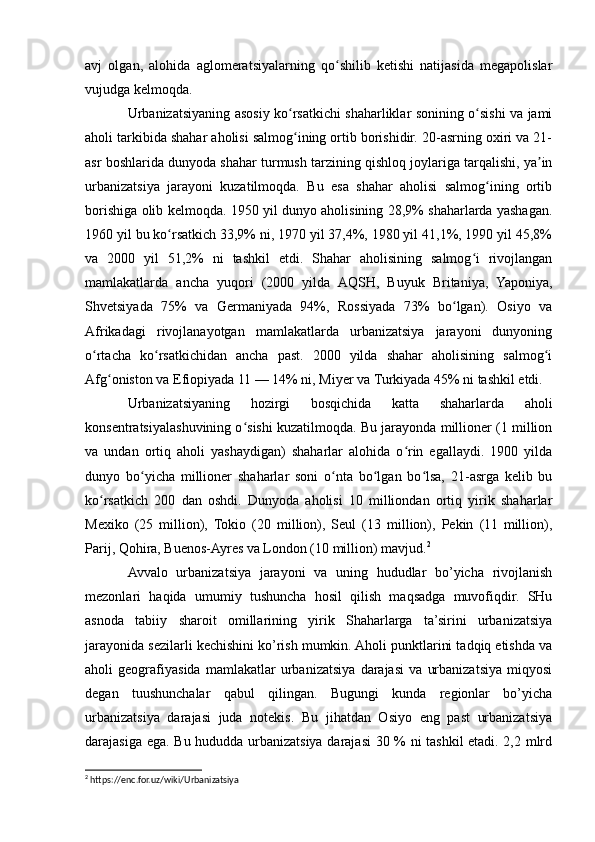 avj   olgan,   alohida   aglomeratsiyalarning   qo shilib   ketishi   natijasida   megapolislarʻ
vujudga kelmoqda.
Urbanizatsiyaning asosiy ko rsatkichi shaharliklar sonining o sishi va jami	
ʻ ʻ
aholi tarkibida shahar aholisi salmog ining ortib borishidir. 20-asrning oxiri va 21-
ʻ
asr boshlarida dunyoda shahar turmush tarzining qishloq joylariga tarqalishi, ya in	
ʼ
urbanizatsiya   jarayoni   kuzatilmoqda.   Bu   esa   shahar   aholisi   salmog ining   ortib	
ʻ
borishiga olib kelmoqda. 1950 yil dunyo aholisining 28,9% shaharlarda yashagan.
1960 yil bu ko rsatkich 33,9% ni, 1970 yil 37,4%, 1980 yil 41,1%, 1990 yil 45,8%	
ʻ
va   2000   yil   51,2%   ni   tashkil   etdi.   Shahar   aholisining   salmog i   rivojlangan	
ʻ
mamlakatlarda   ancha   yuqori   (2000   yilda   AQSH,   Buyuk   Britaniya,   Yaponiya,
Shvetsiyada   75%   va   Germaniyada   94%,   Rossiyada   73%   bo lgan).   Osiyo   va	
ʻ
Afrikadagi   rivojlanayotgan   mamlakatlarda   urbanizatsiya   jarayoni   dunyoning
o rtacha   ko rsatkichidan   ancha   past.   2000   yilda   shahar   aholisining   salmog i	
ʻ ʻ ʻ
Afg oniston va Efiopiyada 11 — 14% ni, Miyer va Turkiyada 45% ni tashkil etdi.	
ʻ
Urbanizatsiyaning   hozirgi   bosqichida   katta   shaharlarda   aholi
konsentratsiyalashuvining o sishi kuzatilmoqda. Bu jarayonda millioner (1 million	
ʻ
va   undan   ortiq   aholi   yashaydigan)   shaharlar   alohida   o rin   egallaydi.   1900   yilda	
ʻ
dunyo   bo yicha   millioner   shaharlar   soni   o nta   bo lgan   bo lsa,   21-asrga   kelib   bu	
ʻ ʻ ʻ ʻ
ko rsatkich   200   dan   oshdi.   Dunyoda   aholisi   10   milliondan   ortiq   yirik   shaharlar	
ʻ
Mexiko   (25   million),   Tokio   (20   million),   Seul   (13   million),   Pekin   (11   million),
Parij, Qohira, Buenos-Ayres va London (10 million) mavjud. 2
Avvalo   urbanizatsiya   jarayoni   va   uning   hududlar   bo’yicha   rivojlanish
mezonlari   haqida   umumiy   tushuncha   hosil   qilish   maqsadga   muvofiqdir.   SHu
asnoda   tabiiy   sharoit   omillarining   yirik   Shaharlarga   ta’sirini   urbanizatsiya
jarayonida sezilarli kechishini ko’rish mumkin. Aholi punktlarini tadqiq etishda va
aholi   geografiyasida   mamlakatlar   urbanizatsiya   darajasi   va   urbanizatsiya   miqyosi
degan   tuushunchalar   qabul   qilingan.   Bugungi   kunda   regionlar   bo’yicha
urbanizatsiya   darajasi   juda   notekis.   Bu   jihatdan   Osiyo   eng   past   urbanizatsiya
darajasiga ega. Bu hududda urbanizatsiya darajasi 30 % ni tashkil etadi. 2,2 mlrd
2
 https://enc.for.uz/wiki/Urbanizatsiya 
