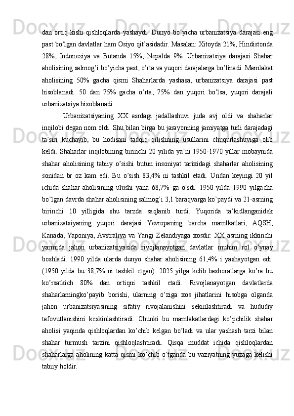 dan   ortiq   kishi   qishloqlarda   yashaydi.   Dunyo   bo’yicha   urbanizatsiya   darajasi   eng
past bo’lgan davlatlar ham Osiyo qit’asidadir. Masalan: Xitoyda 21%, Hindistonda
28%,   Indoneziya   va   Butanda   15%,   Nepalda   9%.   Urbanizatsiya   darajasi   Shahar
aholisining salmog’i bo’yicha past, o’rta va yuqori darajalarga bo’linadi. Mamlakat
aholisining   50%   gacha   qismi   Shaharlarda   yashasa,   urbanizatsiya   darajasi   past
hisoblanadi.   50   dan   75%   gacha   o’rta,   75%   dan   yuqori   bo’lsa,   yuqori   darajali
urbanizatsiya hisoblanadi. 
Urbanizatsiyaning   XX   asrdagi   jadallashuvi   juda   avj   oldi   va   shaharlar
inqilobi degan nom oldi. Shu bilan birga bu jarayonning jamiyatga turli darajadagi
ta’siri   kuchayib,   bu   hodisani   tadqiq   qilishning   usullarini   chuqurlashuviga   olib
keldi. Shaharlar  inqilobining birinchi  20 yilida ya’ni 1950-1970 yillar mobaynida
shahar   aholisining   tabiiy   o’sishi   butun   insoniyat   tarixidagi   shaharlar   aholisining
sonidan   br   oz   kam   edi.   Bu   o’sish   83,4%   ni   tashkil   etadi.   Undan   keyingi   20   yil
ichida   shahar   aholisining   ulushi   yana   68,7%   ga   o’sdi.   1950   yilda   1990   yilgacha
bo’lgan davrda shahar aholisining salmog’i 3,1 baraqvarga ko’paydi va 21-asrning
birinchi   10   yilligida   shu   tarzda   saqlanib   turdi.   Yuqorida   ta’kidlanganidek
urbanizatsiyaning   yuqori   darajasi   Yevropaning   barcha   mamlkatlari,   AQSH,
Kanada,  Yaponiya,  Avstraliya   va  Yangi   Zelandiyaga   xosdir.   XX   asrning   ikkinchi
yarmida   jahon   urbanizatsiyasida   rivojlanayotgan   davlatlar   muhim   rol   o’ynay
boshladi.   1990   yilda   ularda   dunyo   shahar   aholisining   61,4%   i   yashayotgan   edi.
(1950   yilda   bu   38,7%   ni   tashkil   etgan).   2025   yilga   kelib   bashoratlarga   ko’ra   bu
ko’rsatkich   80%   dan   ortiqni   tashkil   etadi.   Rivojlanayotgan   davlatlarda
shaharlarningko’payib   borishi,   ularning   o’ziga   xos   jihatlarini   hisobga   olganda
jahon   urbanizatsiyasining   sifatiy   rivojalanishini   sekinlashtiradi   va   hududiy
tafovutlanishini   keskinlashtiradi.   Chunki   bu   mamlakatlardagi   ko’pchilik   shahar
aholisi   yaqinda   qishloqlardan   ko’chib   kelgan   bo’ladi   va   ular   yashash   tarzi   bilan
shahar   turmush   tarzini   qishloqlashtiradi.   Qisqa   muddat   ichida   qishloqlardan
shaharlarga  aholining katta  qismi  ko’chib  o’tganda bu vaziyatning yuzaga  kelishi
tabiiy holdir. 