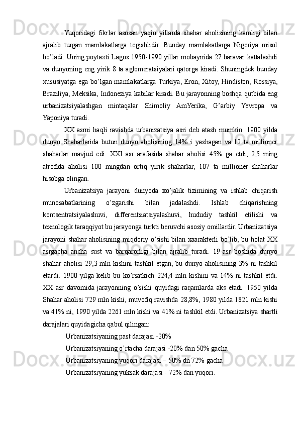 Yuqoridagi   fikrlar   asosan   yaqin   yillarda   shahar   aholisining   kamligi   bilan
ajralib   turgan   mamlakatlarga   tegishlidir.   Bunday   mamlakatlarga   Nigeriya   misol
bo’ladi. Uning poytaxti Lagos 1950-1990 yillar mobaynida 27 baravar kattalashdi
va dunyoning eng yirik 8 ta aglomeratsiyalari qatorga kiradi. Shuningdek bunday
xususiyatga ega bo’lgan mamlakatlarga Turkiya, Eron, Xitoy, Hindiston, Rossiya,
Braziliya, Meksika, Indoneziya kabilar kiradi. Bu jarayonning boshqa qutbida eng
urbanizatsiyalashgan   mintaqalar   Shimoliy   AmYerika,   G’arbiy   Yevropa   va
Yaponiya turadi.
XX   asrni   haqli   ravishda   urbanizatsiya   asri   deb   atash   mumkin.   1900   yilda
dunyo   Shaharlarida   butun   dunyo   aholisining   14%   i   yashagan   va   12   ta   millioner
shaharlar   mavjud   edi.   XXI   asr   arafasida   shahar   aholisi   45%   ga   etdi,   2,5   ming
atrofida   aholisi   100   mingdan   ortiq   yirik   shaharlar,   107   ta   millioner   shaharlar
hisobga olingan.
Urbanizatsiya   jarayoni   dunyoda   xo’jalik   tizimining   va   ishlab   chiqarish
munosabatlarining   o’zgarishi   bilan   jadalashdi.   Ishlab   chiqarishning
kontsentratsiyalashuvi,   differentsiatsiyalashuvi,   hududiy   tashkil   etilishi   va
texnologik taraqqiyot bu jarayonga turkti beruvchi asosiy omillardir. Urbanizatsiya
jarayoni  shahar aholisining miqdoriy o’sishi  bilan xaarakterli bo’lib, bu holat  XX
asrgacha   ancha   sust   va   barqarorligi   bilan   ajralib   turadi.   19-asr   boshida   dunyo
shahar  aholisi   29,3  mln  kishini   tashkil  etgan,  bu  dunyo  aholisining   3%  ni  tashkil
etardi.   1900   yilga   kelib   bu   ko’rsatkich   224,4   mln   kishini   va   14%   ni   tashkil   etdi.
XX   asr   davomida   jarayonning   o’sishi   quyidagi   raqamlarda   aks   etadi.   1950   yilda
Shahar aholisi 729 mln kishi, muvofiq ravishda 28,8%, 1980 yilda 1821 mln kishi
va 41% ni, 1990 yilda 2261 mln kishi va 41% ni tashkil etdi.   Urbanizatsiya shartli
darajalari quyidagicha qabul qilingan:
 Urbanizatsiyaning past darajasi -20%
 Urbanizatsiyaning o’rtacha darajasi -20% dan 50% gacha

 Urbanizatsiyaning yuqori darajasi – 50% dn 72% gacha

 Urbanizatsiyaning yuksak darajasi - 72% dan yuqori.
 