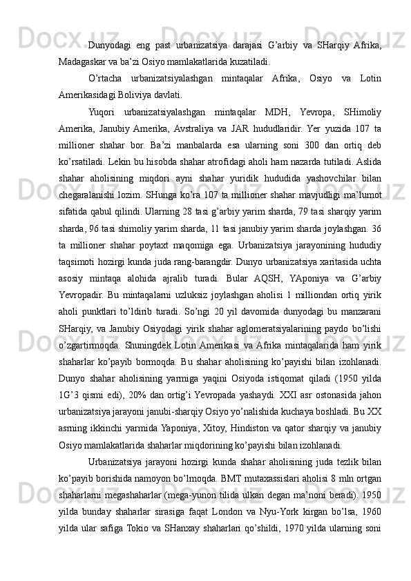Dunyodagi   eng   past   urbanizatsiya   darajasi   G’arbiy   va   SHarqiy   Afrika,
Madagaskar va ba’zi Osiyo mamlakatlarida kuzatiladi.
O’rtacha   urbanizatsiyalashgan   mintaqalar   Afrika,   Osiyo   va   Lotin
Amerikasidagi Boliviya davlati.
Yuqori   urbanizatsiyalashgan   mintaqalar   MDH,   Yevropa,   SHimoliy
Amerika,   Janubiy  Amerika,   Avstraliya   va   JAR   hududlaridir.   Yer   yuzida   107   ta
millioner   shahar   bor.   Ba’zi   manbalarda   esa   ularning   soni   300   dan   ortiq   deb
ko’rsatiladi. Lekin bu hisobda shahar atrofidagi aholi ham nazarda tutiladi. Aslida
shahar   aholisining   miqdori   ayni   shahar   yuridik   hududida   yashovchilar   bilan
chegaralanishi lozim. SHunga ko’ra 107 ta millioner shahar mavjudligi ma’lumot
sifatida qabul qilindi. Ularning 28 tasi g’arbiy yarim sharda, 79 tasi sharqiy yarim
sharda, 96 tasi shimoliy yarim sharda, 11 tasi janubiy yarim sharda joylashgan. 36
ta   millioner   shahar   poytaxt   maqomiga   ega.   Urbanizatsiya   jarayonining   hududiy
taqsimoti hozirgi kunda juda rang-barangdir. Dunyo urbanizatsiya xaritasida uchta
asosiy   mintaqa   alohida   ajralib   turadi.   Bular   AQSH,   YAponiya   va   G’arbiy
Yevropadir.   Bu   mintaqalarni   uzluksiz   joylashgan   aholisi   1   milliondan   ortiq   yirik
aholi   punktlari   to’ldirib   turadi.   So’ngi   20   yil   davomida   dunyodagi   bu   manzarani
SHarqiy,   va   Janubiy   Osiyodagi   yirik   shahar   aglomeratsiyalarining   paydo   bo’lishi
o’zgartirmoqda.   Shuningdek   Lotin  Amerikasi   va  Afrika   mintaqalarida   ham   yirik
shaharlar   ko’payib   bormoqda.   Bu   shahar   aholisining   ko’payishi   bilan   izohlanadi.
Dunyo   shahar   aholisining   yarmiga   yaqini   Osiyoda   istiqomat   qiladi   (1950   yilda
1G’3   qismi   edi),   20%   dan   ortig’i  Yevropada   yashaydi.   XXI   asr   ostonasida   jahon
urbanizatsiya jarayoni janubi-sharqiy Osiyo yo’nalishida kuchaya boshladi. Bu XX
asrning  ikkinchi   yarmida  Yaponiya,   Xitoy,   Hindiston   va   qator   sharqiy  va   janubiy
Osiyo mamlakatlarida shaharlar miqdorining ko’payishi bilan izohlanadi.
Urbanizatsiya   jarayoni   hozirgi   kunda   shahar   aholisining   juda   tezlik   bilan
ko’payib borishida namoyon bo’lmoqda. BMT mutaxassislari aholisi 8 mln ortgan
shaharlarni megashaharlar (mega-yunon tilida ulkan degan ma’noni beradi). 1950
yilda   bunday   shaharlar   sirasiga   faqat   London   va   Nyu-York   kirgan   bo’lsa,   1960
yilda ular  safiga Tokio  va SHanxay shaharlari  qo’shildi, 1970 yilda ularning soni 