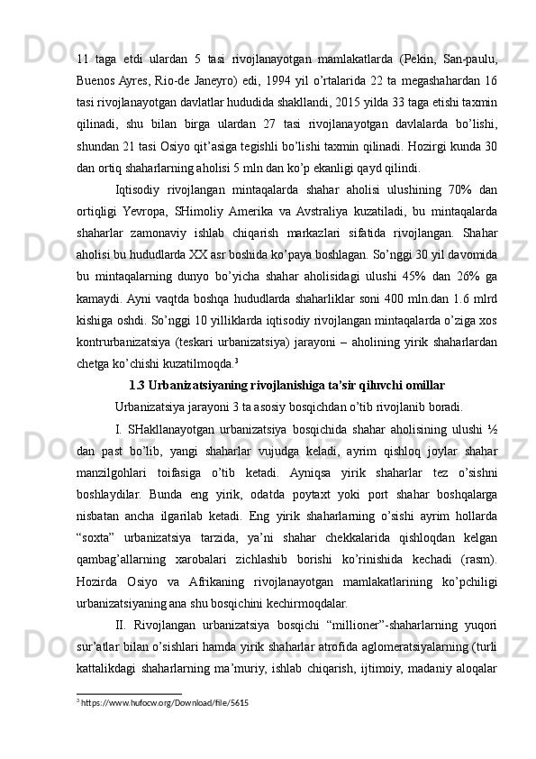11   taga   etdi   ulardan   5   tasi   rivojlanayotgan   mamlakatlarda   (Pekin,   San-paulu,
Buenos  Ayres,   Rio-de   Janeyro)   edi,   1994   yil   o’rtalarida   22   ta   megashahardan   16
tasi rivojlanayotgan davlatlar hududida shakllandi, 2015 yilda 33 taga etishi taxmin
qilinadi,   shu   bilan   birga   ulardan   27   tasi   rivojlanayotgan   davlalarda   bo’lishi,
shundan 21 tasi Osiyo qit’asiga tegishli bo’lishi taxmin qilinadi. Hozirgi kunda 30
dan ortiq shaharlarning aholisi 5 mln dan ko’p ekanligi qayd qilindi.
Iqtisodiy   rivojlangan   mintaqalarda   shahar   aholisi   ulushining   70%   dan
ortiqligi   Yevropa,   SHimoliy   Amerika   va   Avstraliya   kuzatiladi,   bu   mintaqalarda
shaharlar   zamonaviy   ishlab   chiqarish   markazlari   sifatida   rivojlangan.   Shahar
aholisi bu hududlarda XX asr boshida ko’paya boshlagan. So’nggi 30 yil davomida
bu   mintaqalarning   dunyo   bo’yicha   shahar   aholisidagi   ulushi   45%   dan   26%   ga
kamaydi. Ayni  vaqtda   boshqa  hududlarda  shaharliklar  soni  400  mln.dan  1.6  mlrd
kishiga oshdi. So’nggi 10 yilliklarda iqtisodiy rivojlangan mintaqalarda o’ziga xos
kontrurbanizatsiya   (teskari   urbanizatsiya)   jarayoni   –   aholining   yirik   shaharlardan
chetga ko’chishi kuzatilmoqda. 3
1.3 Urbanizatsiyaning rivojlanishiga ta’sir qiluvchi omillar
Urbanizatsiya jarayoni 3 ta asosiy bosqichdan o’tib rivojlanib boradi.
I.   SHakllanayotgan   urbanizatsiya   bosqichida   shahar   aholisining   ulushi   ½
dan   past   bo’lib,   yangi   shaharlar   vujudga   keladi,   ayrim   qishloq   joylar   shahar
manzilgohlari   toifasiga   o’tib   ketadi.   Ayniqsa   yirik   shaharlar   tez   o’sishni
boshlaydilar.   Bunda   eng   yirik,   odatda   poytaxt   yoki   port   shahar   boshqalarga
nisbatan   ancha   ilgarilab   ketadi.   Eng   yirik   shaharlarning   o’sishi   ayrim   hollarda
“soxta”   urbanizatsiya   tarzida,   ya’ni   shahar   chekkalarida   qishloqdan   kelgan
qambag’allarning   xarobalari   zichlashib   borishi   ko’rinishida   kechadi   (rasm).
Hozirda   Osiyo   va   Afrikaning   rivojlanayotgan   mamlakatlarining   ko’pchiligi
urbanizatsiyaning ana shu bosqichini kechirmoqdalar.
II.   Rivojlangan   urbanizatsiya   bosqichi   “millioner”-shaharlarning   yuqori
sur’atlar bilan o’sishlari hamda yirik shaharlar atrofida aglomeratsiyalarning (turli
kattalikdagi   shaharlarning   ma’muriy,   ishlab   chiqarish,   ijtimoiy,   madaniy   aloqalar
3
 https://www.hufocw.org/Download/file/5615 
