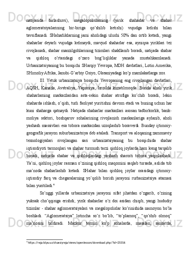 natijasida   birlashuvi),   megalopolislarning   (yirik   shaharlar   va   shahar
aglomeratsiyalarining   bir-biriga   qo’shilib   ketishi)   vujudga   kelishi   bilan
tavsiflanadi.   SHaharliklarning   jami   aholidagi   ulushi   50%   dan   ortib   ketadi,   yangi
shaharlar   deyarli   vujudga   kelmaydi,   mavjud   shaharlar   esa,   ayniqsa   yiriklari   tez
rivojlanadi,   shahar   manzilgohlarining   tizimlari   shakllanib   boradi,   natijada   shahar
va   qishloq   o’rtasidagi   o’zaro   bog’liqliklar   yanada   mustahkamlanadi.
Urbanizatsiyaning bu bosqichi SHarqiy Yevropa, MDH davlatlari, Lotin Amerika,
SHimoliy Afrika, Janubi-G’arbiy Osiyo, Okeaniyadagi ko’p mamlakatlarga xos.
III.  Yetuk   urbanizatsiya   bosqichi  Yevropaning   eng   rivojlangan   davlatlari,
AQSH,   Kanada,  Avstraliya,   Yaponiya,   Isroilda   kuzatilmoqda.   Bunda   aholi   yirik
shaharlarning   markazlaridan   asta-sekin   shahar   atrofiga   ko’chib   boradi,   lekin
shaharda ishlash, o’qish, turli faoliyat yuritishni davom etadi va buning uchun har
kuni   shaharga   qatnaydi.   Natijada   shaharlar   markazlari   asosan   tadbirkorlik,   bank-
moliya   sektori,   boshqaruv   sohalarining   rivojlanish   maskanlariga   aylanib,   aholi
yashash   massivlari   esa   tobora  markazdan   uzoqlashib   boraverdi.   Bunday   ijtimoiy-
geografik jarayon suburbanizatsiya deb ataladi. Transport va aloqaning zamonaviy
texnologiyalari   rivojlangan   sari   urbanizatsiyaning   bu   bosqichida   shahar
iqtisodiyoti tarmoqlari va shahar turmush tarzi qishloq joylarda ham keng tarqalib
boradi,   natijada   shahar   va   qishloqlardagi   yashash   sharoiti   tobora   yaqinlashadi.
Ya’ni, qishloq joylar rasman o’zining qishloq maqomini saqlab tursada, aslida tub
ma’noda   shaharlashib   ketadi.   SHahar   bilan   qishloq   joylar   orasidagi   ijtimoiy-
iqtisodiy   farq   va   chegaralarning   yo’qolib   borish   jarayoni   rurbanizatsiya   atamasi
bilan yuritiladi. 4
So’nggi   yillarda   urbanizatsiya   jarayoni   sifat   jihatdan   o’zgarib,   o’zining
yuksak   cho’qqisiga   erishdi;   yirik   shaharlar   o’z   doi   asidan   chiqib,   yangi   hududiy
tizimlar   -   shahar   aglomeratsiyalari   va   megalopolislar   ko’rinishida   namoyon   bo’la
boshladi.   “Aglomeratsiya”   lotincha   so’z   bo’lib,   “to’plamoq”,   “qo’shib   olmoq”
ma’nosini   bildiradi.   Mazkur   termin   ko’p   sohalarda,   masalan,   sanoatda,
4
 https://reja.tdpu.uz/shaxsiyreja/views/openlesson/download.php/?id=25556 