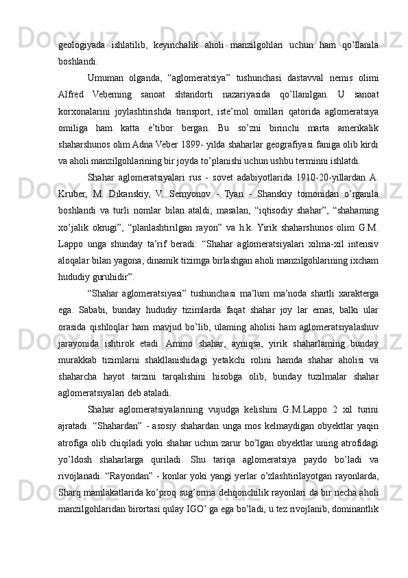 geologiyada   ishlatilib,   keyinchalik   aholi   manzilgohlari   uchun   ham   qo’llanila
boshlandi. 
Umuman   olganda,   “aglomeratsiya”   tushunchasi   dastavval   nemis   olimi
Alfred   Vebeming   sanoat   shtandorti   nazariyasida   qo’llanilgan.   U   sanoat
korxonalarini   joylashtirishda   transport,   iste’mol   omillari   qatorida   aglomeratsiya
omiliga   ham   katta   e’tibor   bergan.   Bu   so’zni   birinchi   marta   amerikalik
shaharshunos olim Adna Veber 1899- yilda shaharlar geografiyasi faniga olib kirdi
va aholi manzilgohlarining bir joyda to’planishi uchun ushbu terminni ishlatdi.
Shahar   aglomeratsiyalari   rus   -   sovet   adabiyotlarida   1910-20-yillardan  A.
Kruber,   M.   Dikanskiy,   V.   Semyonov   -   Tyan   -   Shanskiy   tomonidan   o’rganila
boshlandi   va   turli   nomlar   bilan   ataldi,   masalan,   “iqtisodiy   shahar”,   “shahaming
xo’jalik   okrugi”,   “planlashtirilgan   rayon”   va   h.k.  Yirik   shaharshunos   olim   G.M.
Lappo   unga   shunday   ta’rif   beradi:   “Shahar   aglomeratsiyalari   xilma-xil   intensiv
aloqalar bilan yagona, dinamik tizimga birlashgan aholi manzilgohlarining ixcham
hududiy guruhidir”.
“Shahar   aglomeratsiyasi”   tushunchasi   ma’lum   ma’noda   shartli   xarakterga
ega.   Sababi,   bunday   hududiy   tizimlarda   faqat   shahar   joy   lar   emas,   balki   ular
orasida   qishloqlar   ham   mavjud   bo’lib,   ulaming   aholisi   ham   aglomeratsiyalashuv
jarayonida   ishtirok   etadi.   Ammo   shahar,   ayniqsa,   yirik   shaharlaming   bunday
murakkab   tizimlarni   shakllanishidagi   yetakchi   rolini   hamda   shahar   aholisi   va
shaharcha   hayot   tarzini   tarqalishini   hisobga   olib,   bunday   tuzilmalar   shahar
aglomeratsiyalari deb ataladi.
Shahar   aglomeratsiyalarining   vujudga   kelishini   G.M.Lappo   2   xil   turini
ajratadi.   “Shahardan”   -   asosiy   shahardan   unga   mos   kelmaydigan   obyektlar   yaqin
atrofiga olib chiqiladi yoki shahar uchun zarur bo’lgan obyektlar uning atrofidagi
yo’ldosh   shaharlarga   quriladi.   Shu   tariqa   aglomeratsiya   paydo   bo’ladi   va
rivojlanadi. “Rayondan” - konlar yoki yangi yerlar o’zlashtirilayotgan rayonlarda,
Sharq mamlakatlarida ko’proq sug’orma dehqonchilik rayonlari da bir necha aholi
manzilgohlaridan birortasi qulay IGO’ ga ega bo’ladi, u tez rivojlanib, dominantlik 