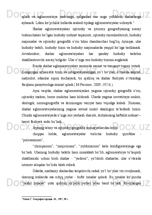 qiladi   va   aglomeratsiya   yadrosiga,   qolganlari   esa   unga   yoMdosh   shaharlarga
aylanadi. Lekin ko’pchilik hollarda aralash tipdagi aglomeratsiyalar uchraydi. 5
Shahar   aglomeratsiyalari   iqtisodiy   va   ijtimoiy   geografiyaning   asosiy
tushunchalari bo’lgan hududiy mehnat taqsimoti, iqtisodiy rayonlashtirish, hududiy
majmualar   va   iqtisodiy   geografik   o’rin   bilan   chambarchas   bog’liq.  Ayniqsa,   ular
hududiy tarkib, hududiy tizim va hududiy majmualarda yaqqol ko’zga tashlanadi.
Avvalambor,   shahar   aglomeratsiyalari   har   qanday   hududiy   tarkibni
shakllantiruvchi asosiy belgidir. Ular o’ziga xos hududiy tizimni anglatadi.
Bunda shahar aglomeratsiyalari zaminida sanoat va transport tuguni yotadi.
Kengaygan   urbanistik  tizim   va  integratsiyalashgan   yo’l   bo’ylari   o’rtasida   kapital,
mahsulot,   odamlar   oqimi   kuchayadi,   bu   qishloq   va   shahar   faoliyati   o’rtasidagi
farqlami pasaytirishga xizmat qiladi (.M.Pacione, 2009, 192-b.).
Ayni   vaqtda,   shahar   aglomeratsiyalari   yagona   iqtisodiy   geografik   o’rin,
iqtisodiy makon, bozor muhitini ham bildiradi. Ularda yagona investitsiya muhiti,
ekologik,   nozoogeografik   va   kriminogen   vaziyat   ham   vujudga   keladi.   Xususan,
shahar   aglomeratsiyalarining   yagona   sotsial   muhit   ekanligini   ta’kidlash   lozim.
Chunki aglomeratsiyada o’ziga xos yashash sharoiti, kishilaming haftalik mehnat –
hayot faoliyati sodir bo’ladi.
Joyning tabiiy va iqtisodiy geografik xususiyatlaridan kelib
chiqqan   holda,   aglomeratsiyalar   turlicha   hududiy   qiyofalar   -
“polosasimon”,
“chiziqsimon”,   “zanjirsimon”,   “yulduzsimon”   kabi   konfiguratsiyaga   ega
bo’ladi.   Ularning   hududiy   tarkibi   ham   murakkab   bo’lib,   aglomeratsiya   to’laqonli
shakllanishi   uchun   bosh   shahar   -   “yadrosi”,   yo’ldosh   shaharlar,   ular   o’rtasida
intensiv aloqalar bo’lishi talab etiladi.
Odatda, markaziy shahardan tarqaluvchi radial yo’l bo’ylari tez rivojlanadi,
ularning   oralarida   esa   ochiq   joylar   -   bufer   zonalar   qoladi.   Bu   zonalar   ko’pincha
“yashil   zonalar”   yoki   qishloq   xo’jalik   yerlari   bilan   band   bo’ladi.   Rivojlangan
5
  Лаппо Г. География городов.-М., 1997, 90 с. 