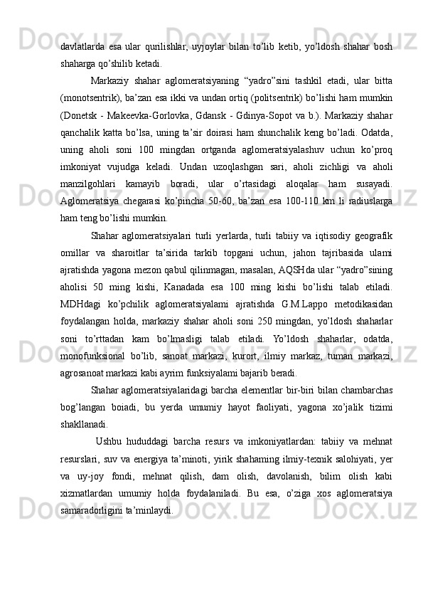 davlatlarda   esa   ular   qurilishlar,   uyjoylar   bilan   to’lib   ketib,   yo’ldosh   shahar   bosh
shaharga qo’shilib ketadi. 
Markaziy   shahar   aglomeratsiyaning   “yadro”sini   tashkil   etadi,   ular   bitta
(monotsentrik), ba’zan esa ikki va undan ortiq (politsentrik) bo’lishi ham mumkin
(Donetsk -  Makeevka-Gorlovka, Gdansk  - Gdinya-Sopot  va b.). Markaziy shahar
qanchalik   katta   bo’lsa,   uning   ta’sir   doirasi   ham   shunchalik   keng   bo’ladi.   Odatda,
uning   aholi   soni   100   mingdan   ortganda   aglomeratsiyalashuv   uchun   ko’proq
imkoniyat   vujudga   keladi.   Undan   uzoqlashgan   sari,   aholi   zichligi   va   aholi
manzilgohlari   kamayib   boradi,   ular   o’rtasidagi   aloqalar   ham   susayadi.
Aglomeratsiya   chegarasi   ko’pincha   50-60,   ba’zan   esa   100-110   km   li   radiuslarga
ham teng bo’lishi mumkin.
Shahar   aglomeratsiyalari   turli   yerlarda,   turli   tabiiy   va   iqtisodiy   geografik
omillar   va   sharoitlar   ta’sirida   tarkib   topgani   uchun,   jahon   tajribasida   ulami
ajratishda yagona mezon qabul qilinmagan, masalan, AQSHda ular “yadro”sining
aholisi   50   ming   kishi,   Kanadada   esa   100   ming   kishi   bo’lishi   talab   etiladi.
MDHdagi   ko’pchilik   aglomeratsiyalami   ajratishda   G.M.Lappo   metodikasidan
foydalangan   holda,   markaziy   shahar   aholi   soni   250   mingdan,   yo’ldosh   shaharlar
soni   to’rttadan   kam   bo’lmasligi   talab   etiladi.   Yo’ldosh   shaharlar,   odatda,
monofunksional   bo’lib,   sanoat   markazi,   kurort,   ilmiy   markaz,   tuman   markazi,
agrosanoat markazi kabi ayrim funksiyalami bajarib beradi.
Shahar aglomeratsiyalaridagi barcha elementlar bir-biri bilan chambarchas
bog’langan   boiadi,   bu   yerda   umumiy   hayot   faoliyati,   yagona   xo’jalik   tizimi
shakllanadi.
  Ushbu   hududdagi   barcha   resurs   va   imkoniyatlardan:   tabiiy   va   mehnat
resurslari, suv  va  energiya  ta’minoti,  yirik  shahaming  ilmiy-texnik  salohiyati,  yer
va   uy-joy   fondi,   mehnat   qilish,   dam   olish,   davolanish,   bilim   olish   kabi
xizmatlardan   umumiy   holda   foydalaniladi.   Bu   esa,   o’ziga   xos   aglomeratsiya
samaradorligini ta’minlaydi. 