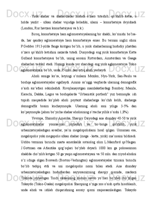Yirik   shahar   va   shaharchalar   hududi   o’zaro   tutashib,   qo’shilib   ketsa,   u
holda   yaxlit   -   ulkan   shahar   vujudga   keladiki,   ulami   –   konurbatsiya   deyishadi
(London, Rur havzasi konurbatsiyasi va h.k.).
Biroq, konurbatsiya ham aglomeratsiyalaming bir shakli, ko’rinishi bo’lsa-
da,   har   qanday   aglomeratsiya   ham   konurbatsiya   emas.   Bu   termini   ingliz   olimi
P.Geddes 1913-yilda fanga kiritgan bo’lib, u yirik shaharlaming hududiy jihatdan
o’zaro qo’shilib ketishini  nazarda tutadi. Dunyodagi  eng yirik konurbatsiya  Katta
Golland   konurbatsiyasi   bo’lib,   uning   asosini   Rotterdam,   Amsterdam   va   Gaaga
shaharlari tashkil etadi. Hozirgi kunda yer sharidagi eng yirik aglomeratsiya Tokio
aglomeratsiyasi bo’lib, unda 35 mln. dan ortiq aholi yashaydi.
Aholi   soniga   ko’ra,   keyingi   o’rinlami   Mexiko,   Nyu-York,   San-Paulu   va
boshqa   aglomeratsiyalar   egallaydi.  Ammo   so’nggi   vaqtlarda   ularning   demografik
o’sish   sur’atlari   sekinlashdi.   Rivojlanayotgan   mamlakatlardagi   Bombey,   Manila,
Karachi,   Dakka,   Lagos   va   boshqalarda   “Urbanistik   portlash”   yuz   bermoqda:   ish
topish   maqsadida   ko’plab   aholi   poytaxt   shaharlarga   ko’chib   kelib,   shaharga
demografik   bosim   kuchaymoqda.   Ularning   aholi   soni   yiliga   3-5%   dan
ko’paymoqda (jahon bo’yicha shahar aholisining o’rtacha yillik o’sishi 1,8%).
Yevropa, Shimoliy Amerika, Sharqiy Osiyodagi ana shunday 40-50 ta yirik
aglomeratsiyalar   yonma-yon   joylashib   va   bir-biriga   qo’shilib,   yirik
urbanizatsiyalashgan   areallar,   ya’ni   megalopolislami   hosil   qilgan.   Umuman   esa,
megalopolis yoki megapolis ulkan shahar (mega - katta, yirik) ma’nosini bildiradi.
Ushbu   terminni   birinchi   marta   amerikalik   sotsiolog   olim   L.Mamford   qo’Hagan.
J.Gottman   esa   Atlantika   qirg’oqlari   bo’ylab   deyarli   1000   km   ga   polosasimon
shaklda cho’zilib ketgan 50 ga yaqin aglomeratsiyani va 50 mln. dan ziyod aholini
o’z   ichiga   olgan   Bosvash   (Boston-Vashington)   aglomeratsiyalar   tizimini   birinchi
bo’lib   tadqiq   etdi   va   uni   megalopolis   nomi   bilan   atadi.   Ana   shunday
urbanizatsiyalashgan   hududlardan   sayyoramizning   sharqiy   qismida,   markazi
Tokioda   joylashgan   Tinch   okeanining   muhim   savdo   yo’llari   bo’ylab   cho’zilgan
Tokaydo (Tokio-Osaka) megalopolisi Sharqning o’ziga xos o’sish qutbi hisoblanib,
unda   aholi   va   ishlab   chiqarishning   asosiy   qismi   mujassamlashgan.   Tokaydo 