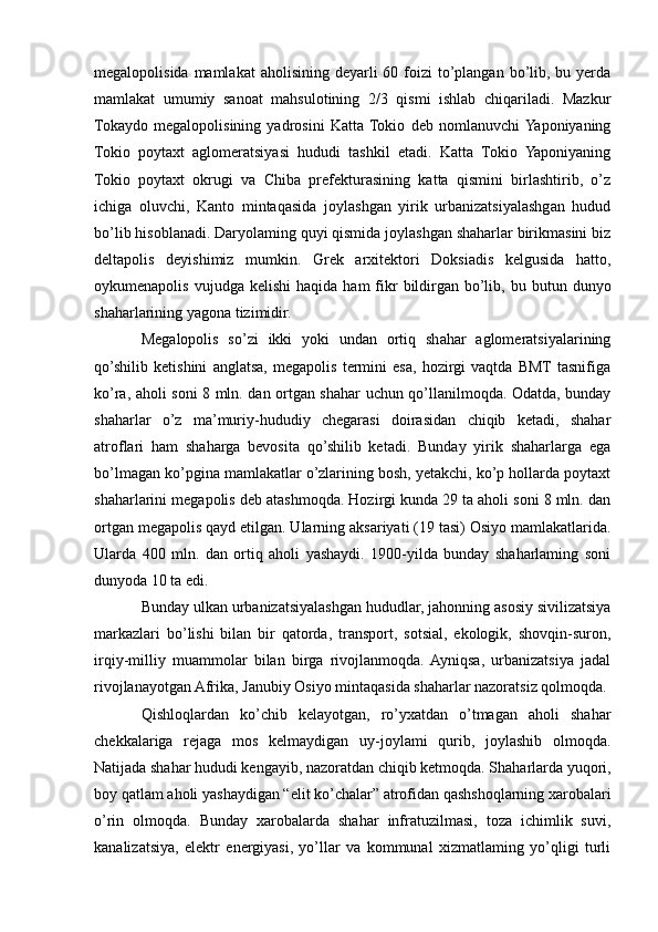 megalopolisida mamlakat  aholisining deyarli  60 foizi  to’plangan bo’lib, bu yerda
mamlakat   umumiy   sanoat   mahsulotining   2/3   qismi   ishlab   chiqariladi.   Mazkur
Tokaydo   megalopolisining   yadrosini   Katta  Tokio   deb   nomlanuvchi  Yaponiyaning
Tokio   poytaxt   aglomeratsiyasi   hududi   tashkil   etadi.   Katta   Tokio   Yaponiyaning
Tokio   poytaxt   okrugi   va   Chiba   prefekturasining   katta   qismini   birlashtirib,   o’z
ichiga   oluvchi,   Kanto   mintaqasida   joylashgan   yirik   urbanizatsiyalashgan   hudud
bo’lib hisoblanadi. Daryolaming quyi qismida joylashgan shaharlar birikmasini biz
deltapolis   deyishimiz   mumkin.   Grek   arxitektori   Doksiadis   kelgusida   hatto,
oykumenapolis  vujudga  kelishi   haqida  ham  fikr  bildirgan  bo’lib,  bu  butun  dunyo
shaharlarining yagona tizimidir. 
Megalopolis   so’zi   ikki   yoki   undan   ortiq   shahar   aglomeratsiyalarining
qo’shilib   ketishini   anglatsa,   megapolis   termini   esa,   hozirgi   vaqtda   BMT  tasnifiga
ko’ra, aholi soni 8 mln. dan ortgan shahar uchun qo’llanilmoqda. Odatda, bunday
shaharlar   o’z   ma’muriy-hududiy   chegarasi   doirasidan   chiqib   ketadi,   shahar
atroflari   ham   shaharga   bevosita   qo’shilib   ketadi.   Bunday   yirik   shaharlarga   ega
bo’lmagan ko’pgina mamlakatlar o’zlarining bosh, yetakchi, ko’p hollarda poytaxt
shaharlarini megapolis deb atashmoqda. Hozirgi kunda 29 ta aholi soni 8 mln. dan
ortgan megapolis qayd etilgan. Ularning aksariyati (19 tasi) Osiyo mamlakatlarida.
Ularda   400   mln.   dan   ortiq   aholi   yashaydi.   1900-yilda   bunday   shaharlaming   soni
dunyoda 10 ta edi.
Bunday ulkan urbanizatsiyalashgan hududlar, jahonning asosiy sivilizatsiya
markazlari   bo’lishi   bilan   bir   qatorda,   transport,   sotsial,   ekologik,   shovqin-suron,
irqiy-milliy   muammolar   bilan   birga   rivojlanmoqda.  Ayniqsa,   urbanizatsiya   jadal
rivojlanayotgan Afrika, Janubiy Osiyo mintaqasida shaharlar nazoratsiz qolmoqda.
Qishloqlardan   ko’chib   kelayotgan,   ro’yxatdan   o’tmagan   aholi   shahar
chekkalariga   rejaga   mos   kelmaydigan   uy-joylami   qurib,   joylashib   olmoqda.
Natijada shahar hududi kengayib, nazoratdan chiqib ketmoqda. Shaharlarda yuqori,
boy qatlam aholi yashaydigan “elit ko’chalar” atrofidan qashshoqlarning xarobalari
o’rin   olmoqda.   Bunday   xarobalarda   shahar   infratuzilmasi,   toza   ichimlik   suvi,
kanalizatsiya,   elektr   energiyasi,   yo’llar   va   kommunal   xizmatlaming   yo’qligi   turli 