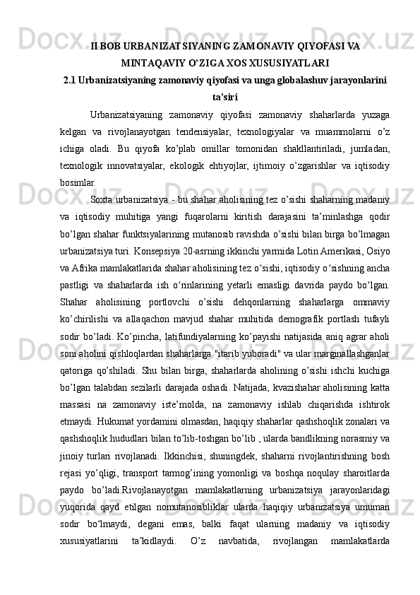 II BOB URBANIZATSIYANING ZAMONAVIY QIYOFASI VA
MINTAQAVIY O’ZIGA XOS XUSUSIYATLARI
2.1 Urbanizatsiyaning zamonaviy qiyofasi va unga globalashuv jarayonlarini
ta’siri
Urbanizatsiyaning   zamonaviy   qiyofasi   zamonaviy   shaharlarda   yuzaga
kelgan   va   rivojlanayotgan   tendensiyalar,   texnologiyalar   va   muammolarni   o’z
ichiga   oladi.   Bu   qiyofa   ko’plab   omillar   tomonidan   shakllantiriladi,   jumladan,
texnologik   innovatsiyalar,   ekologik   ehtiyojlar,   ijtimoiy   o’zgarishlar   va   iqtisodiy
bosimlar.
Soxta urbanizatsiya - bu shahar aholisining tez o’sishi shaharning madaniy
va   iqtisodiy   muhitiga   yangi   fuqarolarni   kiritish   darajasini   ta’minlashga   qodir
bo’lgan shahar funktsiyalarining mutanosib ravishda o’sishi bilan birga bo’lmagan
urbanizatsiya turi. Konsepsiya 20-asrning ikkinchi yarmida Lotin Amerikasi, Osiyo
va Afrika mamlakatlarida shahar aholisining tez o sishi, iqtisodiy o sishning anchaʻ ʻ
pastligi   va   shaharlarda   ish   o rinlarining   yetarli   emasligi   davrida   paydo   bo lgan.	
ʻ ʻ
Shahar   aholisining   portlovchi   o’sishi   dehqonlarning   shaharlarga   ommaviy
ko’chirilishi   va   allaqachon   mavjud   shahar   muhitida   demografik   portlash   tufayli
sodir   bo’ladi.  Ko’pincha,  latifundiyalarning  ko’payishi   natijasida  aniq  agrar   aholi
soni aholini qishloqlardan shaharlarga "itarib yuboradi" va ular marginallashganlar
qatoriga   qo’shiladi.   Shu   bilan   birga,   shaharlarda   aholining   o’sishi   ishchi   kuchiga
bo’lgan talabdan sezilarli  darajada oshadi. Natijada, kvazishahar aholisining katta
massasi   na   zamonaviy   iste’molda,   na   zamonaviy   ishlab   chiqarishda   ishtirok
etmaydi. Hukumat yordamini olmasdan, haqiqiy shaharlar qashshoqlik zonalari va
qashshoqlik hududlari bilan to’lib-toshgan bo’lib , ularda bandlikning norasmiy va
jinoiy   turlari   rivojlanadi.   Ikkinchisi,   shuningdek,   shaharni   rivojlantirishning   bosh
rejasi   yo’qligi,   transport   tarmog’ining   yomonligi   va   boshqa   noqulay   sharoitlarda
paydo   bo’ladi.Rivojlanayotgan   mamlakatlarning   urbanizatsiya   jarayonlaridagi
yuqorida   qayd   etilgan   nomutanosibliklar   ularda   haqiqiy   urbanizatsiya   umuman
sodir   bo lmaydi,   degani   emas,   balki   faqat   ularning   madaniy   va   iqtisodiy	
ʻ
xususiyatlarini   ta kidlaydi.   O’z   navbatida,   rivojlangan   mamlakatlarda	
ʼ 