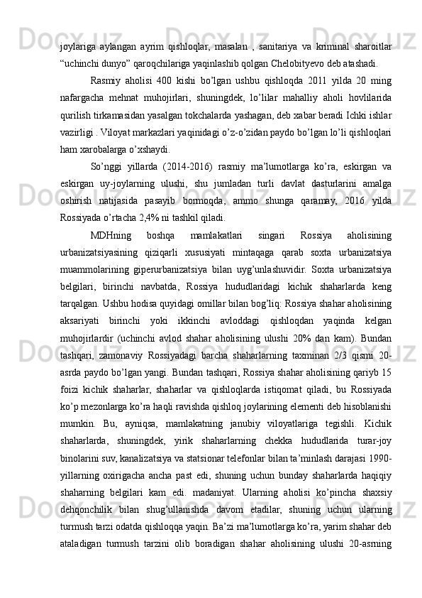 joylariga   aylangan   ayrim   qishloqlar,   masalan   ,   sanitariya   va   kriminal   sharoitlar
“uchinchi dunyo” qaroqchilariga yaqinlashib qolgan Chelobityevo deb atashadi.
Rasmiy   aholisi   400   kishi   bo’lgan   ushbu   qishloqda   2011   yilda   20   ming
nafargacha   mehnat   muhojirlari,   shuningdek,   lo’lilar   mahalliy   aholi   hovlilarida
qurilish tirkamasidan yasalgan tokchalarda yashagan, deb xabar beradi Ichki ishlar
vazirligi . Viloyat markazlari yaqinidagi o’z-o’zidan paydo bo’lgan lo’li qishloqlari
ham xarobalarga o’xshaydi.
So’nggi   yillarda   (2014-2016)   rasmiy   ma’lumotlarga   ko’ra,   eskirgan   va
eskirgan   uy-joylarning   ulushi,   shu   jumladan   turli   davlat   dasturlarini   amalga
oshirish   natijasida   pasayib   bormoqda,   ammo   shunga   qaramay,   2016   yilda
Rossiyada o’rtacha 2,4% ni tashkil qiladi.
MDHning   boshqa   mamlakatlari   singari   Rossiya   aholisining
urbanizatsiyasining   qiziqarli   xususiyati   mintaqaga   qarab   soxta   urbanizatsiya
muammolarining   giperurbanizatsiya   bilan   uyg’unlashuvidir.   Soxta   urbanizatsiya
belgilari,   birinchi   navbatda,   Rossiya   hududlaridagi   kichik   shaharlarda   keng
tarqalgan. Ushbu hodisa quyidagi omillar bilan bog’liq: Rossiya shahar aholisining
aksariyati   birinchi   yoki   ikkinchi   avloddagi   qishloqdan   yaqinda   kelgan
muhojirlardir   (uchinchi   avlod   shahar   aholisining   ulushi   20%   dan   kam).   Bundan
tashqari,   zamonaviy   Rossiyadagi   barcha   shaharlarning   taxminan   2/3   qismi   20-
asrda paydo bo’lgan yangi. Bundan tashqari, Rossiya shahar aholisining qariyb 15
foizi   kichik   shaharlar,   shaharlar   va   qishloqlarda   istiqomat   qiladi,   bu   Rossiyada
ko’p mezonlarga ko’ra haqli ravishda qishloq joylarining elementi deb hisoblanishi
mumkin.   Bu,   ayniqsa,   mamlakatning   janubiy   viloyatlariga   tegishli.   Kichik
shaharlarda,   shuningdek,   yirik   shaharlarning   chekka   hududlarida   turar-joy
binolarini suv, kanalizatsiya va statsionar telefonlar bilan ta’minlash darajasi 1990-
yillarning   oxirigacha   ancha   past   edi,   shuning   uchun   bunday   shaharlarda   haqiqiy
shaharning   belgilari   kam   edi.   madaniyat.   Ularning   aholisi   ko’pincha   shaxsiy
dehqonchilik   bilan   shug’ullanishda   davom   etadilar,   shuning   uchun   ularning
turmush tarzi odatda qishloqqa yaqin. Ba’zi ma’lumotlarga ko’ra, yarim shahar deb
ataladigan   turmush   tarzini   olib   boradigan   shahar   aholisining   ulushi   20-asrning 