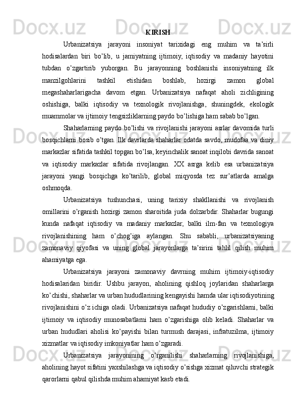 KIRISH
Urbanizatsiya   jarayoni   insoniyat   tarixidagi   eng   muhim   va   ta’sirli
hodisalardan   biri   bo’lib,   u   jamiyatning   ijtimoiy,   iqtisodiy   va   madaniy   hayotini
tubdan   o’zgartirib   yuborgan.   Bu   jarayonning   boshlanishi   insoniyatning   ilk
manzilgohlarini   tashkil   etishidan   boshlab,   hozirgi   zamon   global
megashaharlarigacha   davom   etgan.   Urbanizatsiya   nafaqat   aholi   zichligining
oshishiga,   balki   iqtisodiy   va   texnologik   rivojlanishga,   shuningdek,   ekologik
muammolar va ijtimoiy tengsizliklarning paydo bo’lishiga ham sabab bo’lgan.
Shaharlarning paydo bo’lishi va rivojlanishi jarayoni asrlar davomida turli
bosqichlarni bosib o’tgan. Ilk davrlarda shaharlar odatda savdo, mudofaa va diniy
markazlar sifatida tashkil topgan bo’lsa, keyinchalik sanoat inqilobi davrida sanoat
va   iqtisodiy   markazlar   sifatida   rivojlangan.   XX   asrga   kelib   esa   urbanizatsiya
jarayoni   yangi   bosqichga   ko’tarilib,   global   miqyosda   tez   sur’atlarda   amalga
oshmoqda.
Urbanizatsiya   tushunchasi,   uning   tarixiy   shakllanishi   va   rivojlanish
omillarini   o’rganish   hozirgi   zamon   sharoitida   juda   dolzarbdir.   Shaharlar   bugungi
kunda   nafaqat   iqtisodiy   va   madaniy   markazlar,   balki   ilm-fan   va   texnologiya
rivojlanishining   ham   o’chog’iga   aylangan.   Shu   sababli,   urbanizatsiyaning
zamonaviy   qiyofasi   va   uning   global   jarayonlarga   ta’sirini   tahlil   qilish   muhim
ahamiyatga ega.
Urbanizatsiya   jarayoni   zamonaviy   davrning   muhim   ijtimoiy-iqtisodiy
hodisalaridan   biridir.   Ushbu   jarayon,   aholining   qishloq   joylaridan   shaharlarga
ko’chishi, shaharlar va urban hududlarining kengayishi hamda ular iqtisodiyotining
rivojlanishini o’z ichiga oladi. Urbanizatsiya nafaqat hududiy o’zgarishlarni, balki
ijtimoiy   va   iqtisodiy   munosabatlarni   ham   o’zgarishiga   olib   keladi.   Shaharlar   va
urban   hududlari   aholisi   ko’payishi   bilan   turmush   darajasi,   infratuzilma,   ijtimoiy
xizmatlar va iqtisodiy imkoniyatlar ham o’zgaradi.
Urbanizatsiya   jarayonining   o’rganilishi   shaharlarning   rivojlanishiga,
aholining hayot sifatini yaxshilashga va iqtisodiy o’sishga xizmat qiluvchi strategik
qarorlarni qabul qilishda muhim ahamiyat kasb etadi. 