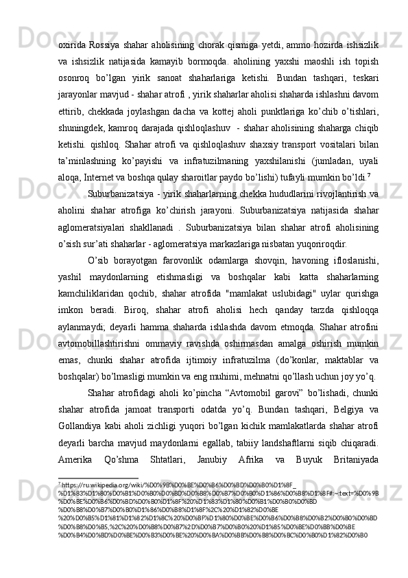 oxirida   Rossiya   shahar   aholisining   chorak   qismiga   yetdi,   ammo   hozirda   ishsizlik
va   ishsizlik   natijasida   kamayib   bormoqda.   aholining   yaxshi   maoshli   ish   topish
osonroq   bo’lgan   yirik   sanoat   shaharlariga   ketishi.   Bundan   tashqari,   teskari
jarayonlar mavjud - shahar atrofi , yirik shaharlar aholisi shaharda ishlashni davom
ettirib,   chekkada   joylashgan   dacha   va   kottej   aholi   punktlariga   ko’chib   o’tishlari,
shuningdek, kamroq darajada qishloqlashuv   - shahar  aholisining shaharga chiqib
ketishi.   qishloq.   Shahar   atrofi   va   qishloqlashuv   shaxsiy   transport   vositalari   bilan
ta’minlashning   ko’payishi   va   infratuzilmaning   yaxshilanishi   (jumladan,   uyali
aloqa, Internet va boshqa qulay sharoitlar paydo bo’lishi) tufayli mumkin bo’ldi. 7
Suburbanizatsiya - yirik shaharlarning chekka hududlarini rivojlantirish va
aholini   shahar   atrofiga   ko’chirish   jarayoni.   Suburbanizatsiya   natijasida   shahar
aglomeratsiyalari   shakllanadi   .   Suburbanizatsiya   bilan   shahar   atrofi   aholisining
o’sish sur’ati shaharlar - aglomeratsiya markazlariga nisbatan yuqoriroqdir.
O’sib   borayotgan   farovonlik   odamlarga   shovqin,   havoning   ifloslanishi,
yashil   maydonlarning   etishmasligi   va   boshqalar   kabi   katta   shaharlarning
kamchiliklaridan   qochib,   shahar   atrofida   "mamlakat   uslubidagi"   uylar   qurishga
imkon   beradi.   Biroq,   shahar   atrofi   aholisi   hech   qanday   tarzda   qishloqqa
aylanmaydi;   deyarli   hamma   shaharda   ishlashda   davom   etmoqda.   Shahar   atrofini
avtomobillashtirishni   ommaviy   ravishda   oshirmasdan   amalga   oshirish   mumkin
emas,   chunki   shahar   atrofida   ijtimoiy   infratuzilma   (do’konlar,   maktablar   va
boshqalar) bo’lmasligi mumkin va eng muhimi, mehnatni qo’llash uchun joy yo’q.
Shahar   atrofidagi   aholi   ko’pincha   “Avtomobil   garovi”   bo’lishadi,   chunki
shahar   atrofida   jamoat   transporti   odatda   yo’q.   Bundan   tashqari,   Belgiya   va
Gollandiya   kabi   aholi   zichligi   yuqori   bo’lgan   kichik   mamlakatlarda   shahar   atrofi
deyarli   barcha   mavjud   maydonlarni   egallab,   tabiiy   landshaftlarni   siqib   chiqaradi.
Amerika   Qo’shma   Shtatlari,   Janubiy   Afrika   va   Buyuk   Britaniyada
7
 https://ru.wikipedia.org/wiki/%D0%9B%D0%BE%D0%B6%D0%BD%D0%B0%D1%8F_
%D1%83%D1%80%D0%B1%D0%B0%D0%BD%D0%B8%D0%B7%D0%B0%D1%86%D0%B8%D1%8F#:~:text=%D0%9B
%D0%BE%D0%B6%D0%BD%D0%B0%D1%8F%20%D1%83%D1%80%D0%B1%D0%B0%D0%BD
%D0%B8%D0%B7%D0%B0%D1%86%D0%B8%D1%8F%2C%20%D1%82%D0%BE
%20%D0%B5%D1%81%D1%82%D1%8C%20%D0%BF%D1%80%D0%BE%D0%B6%D0%B8%D0%B2%D0%B0%D0%BD
%D0%B8%D0%B5,%2C%20%D0%B8%D0%B7%2D%D0%B7%D0%B0%20%D1%85%D0%BE%D0%BB%D0%BE
%D0%B4%D0%BD%D0%BE%D0%B3%D0%BE%20%D0%BA%D0%BB%D0%B8%D0%BC%D0%B0%D1%82%D0%B0 