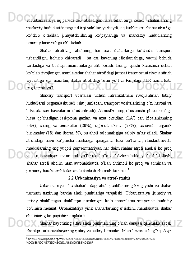 suburbanizatsiya oq parvoz deb  ataladigan narsa bilan birga keladi : shaharlarning
markaziy hududlarida negroid irqi vakillari yashaydi, oq tanlilar esa shahar atrofiga
ko’chib   o’tadilar,   jinoyatchilikning   ko’payishiga   va   markaziy   hududlarning
umumiy tanazzuliga olib keladi.
Shahar   atrofidagi   aholining   har   soat   shaharlarga   ko’chishi   transport
tirbandligini   keltirib   chiqaradi   ,   bu   esa   havoning   ifloslanishiga,   vaqtni   behuda
sarflashga   va   boshqa   muammolarga   olib   keladi.   Bunga   qarshi   kurashish   uchun
ko’plab rivojlangan mamlakatlar shahar atrofidagi jamoat transportini rivojlantirish
siyosatiga ega, masalan, shahar atrofidagi temir yo’l va Parijdagi RER tizimi kabi
engil temir yo’l .
Shaxsiy   transport   vositalari   uchun   infratuzilmani   rivojlantirish   tabiiy
hududlarni begonalashtiradi (shu jumladan, transport vositalarining o’zi havoni va
bilvosita   suv   havzalarini   ifloslantiradi);  Atmosferaning   ifloslanishi   global   isishga
hissa   qo’shadigan   issiqxona   gazlari   va   azot   oksidlari   (LAT   dan   ifloslanishning
33%),   chang   va   aerozollar   (20%),   uglerod   oksidi   (58%),   uchuvchi   organik
birikmalar   (18)   dan   iborat.   %),   bu   aholi   salomatligiga   salbiy   ta’sir   qiladi.   Shahar
atrofidagi   havo   ko’pincha   markazga   qaraganda   toza   bo’lsa-da,   ifloslantiruvchi
moddalarning eng yuqori  kontsentratsiyasi  har  doim  shahar  atrofi aholisi  ko’proq
vaqt   o’tkazadigan   avtomobil   yo’llarida   bo’ladi.   "Avtomobilda   yashash"   tufayli,
shahar   atrofi   aholisi   ham   avtohalokatda   o’lish   ehtimoli   ko’proq   va   semirish   va
jismoniy harakatsizlik dan azob chekish ehtimoli ko’proq. 8
2.2 Urbanizatsiya va atrof- muhit
Urbanizatsiya -  bu shaharlardagi  aholi  punktlarining kengayishi  va shahar
turmush   tarzining   barcha   aholi   punktlariga   tarqalishi.   Urbanizatsiya   ijtimoiy   va
tarixiy   shakllangan   shakllarga   asoslangan   ko’p   tomonlama   jarayondir   hududiy
bo’linish   mehnat.   Urbanizatsiya   yirik   shaharlarning   o’sishini,   mamlakatda   shahar
aholisining ko’payishini anglatadi.
Shahar hayotining sifati aholi punktlarining o’sish darajasi qanchalik asosli
ekanligi, urbanizatsiyaning ijobiy va salbiy tomonlari bilan bevosita bog’liq. Agar
8
 https://ru.wikipedia.org/wiki/%D0%A1%D1%83%D0%B1%D1%83%D1%80%D0%B1%D0%B0%D0%BD
%D0%B8%D0%B7%D0%B0%D1%86%D0%B8%D1%8F 