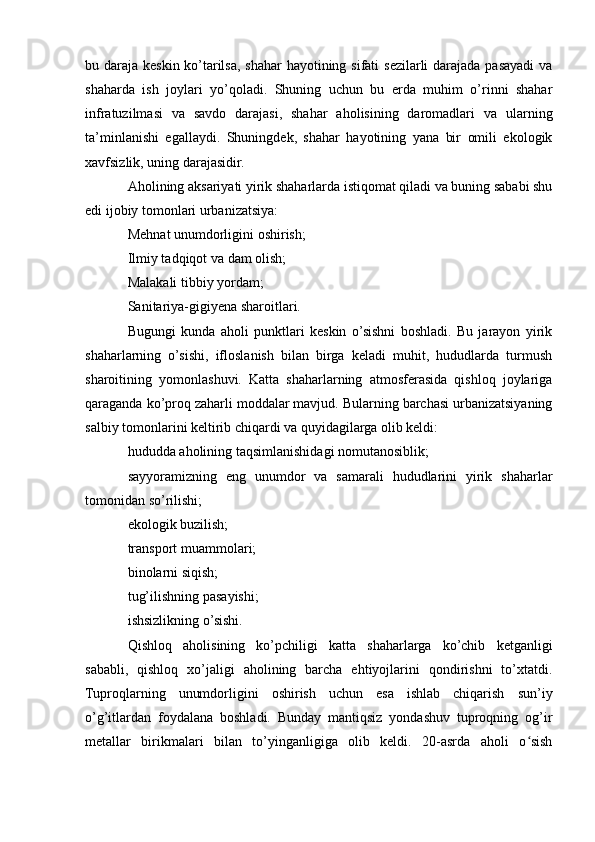 bu daraja keskin ko’tarilsa, shahar  hayotining sifati sezilarli darajada pasayadi  va
shaharda   ish   joylari   yo’qoladi.   Shuning   uchun   bu   erda   muhim   o’rinni   shahar
infratuzilmasi   va   savdo   darajasi,   shahar   aholisining   daromadlari   va   ularning
ta’minlanishi   egallaydi.   Shuningdek,   shahar   hayotining   yana   bir   omili   ekologik
xavfsizlik, uning darajasidir.
Aholining aksariyati yirik shaharlarda istiqomat qiladi va buning sababi shu
edi ijobiy tomonlari urbanizatsiya:
Mehnat unumdorligini oshirish;
Ilmiy tadqiqot va dam olish;
Malakali tibbiy yordam;
Sanitariya-gigiyena sharoitlari.
Bugungi   kunda   aholi   punktlari   keskin   o’sishni   boshladi.   Bu   jarayon   yirik
shaharlarning   o’sishi,   ifloslanish   bilan   birga   keladi   muhit,   hududlarda   turmush
sharoitining   yomonlashuvi.   Katta   shaharlarning   atmosferasida   qishloq   joylariga
qaraganda ko’proq zaharli moddalar mavjud. Bularning barchasi urbanizatsiyaning
salbiy tomonlarini keltirib chiqardi va quyidagilarga olib keldi:
hududda aholining taqsimlanishidagi nomutanosiblik;
sayyoramizning   eng   unumdor   va   samarali   hududlarini   yirik   shaharlar
tomonidan so’rilishi;
ekologik buzilish;
transport muammolari;
binolarni siqish;
tug’ilishning pasayishi;
ishsizlikning o’sishi.
Qishloq   aholisining   ko’pchiligi   katta   shaharlarga   ko’chib   ketganligi
sababli,   qishloq   xo’jaligi   aholining   barcha   ehtiyojlarini   qondirishni   to’xtatdi.
Tuproqlarning   unumdorligini   oshirish   uchun   esa   ishlab   chiqarish   sun’iy
o’g’itlardan   foydalana   boshladi.   Bunday   mantiqsiz   yondashuv   tuproqning   og’ir
metallar   birikmalari   bilan   to’yinganligiga   olib   keldi.   20-asrda   aholi   o sishʻ 